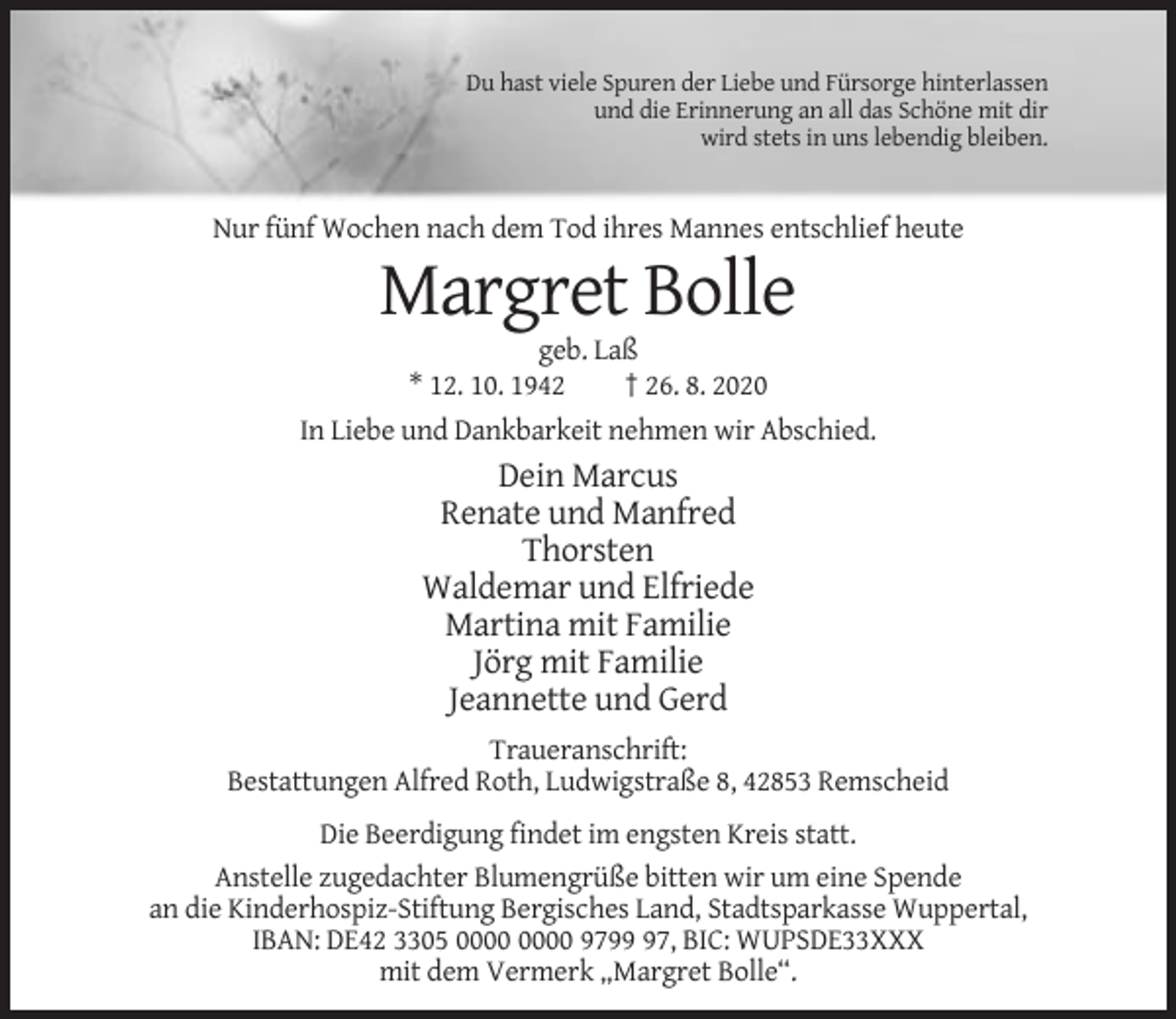 <p>Du hast viele Spuren der Liebe und Fürsorge hinterlassen<br />und die Erinnerung an all das Schöne mit dir<br />wird stets in uns lebendig bleiben.</p><p>Nur fünf Wochen nach dem Tod ihres Mannes entschlief heute</p><p>Margret Bolle<br />geb. Laß<br />* 12. 10. 1942<br />† 26. 8. 2020<br />In Liebe und Dankbarkeit nehmen wir Abschied.</p><p>Dein Marcus<br />Renate und Manfred<br />Thorsten<br />Waldemar und Elfriede<br />Martina mit Familie<br />Jörg mit Familie<br />Jeannette und Gerd<br />Traueranschrift:<br />Bestattungen Alfred Roth, Ludwigstraße 8, 42853 Remscheid<br />Die Beerdigung findet im engsten Kreis statt.<br />Anstelle zugedachter Blumengrüße bitten wir um eine Spende<br />an die Kinderhospiz-Stiftung Bergisches Land, Stadtsparkasse Wuppertal,<br />IBAN: DE42 3305 9797, BIC: WUPSDE33XXX<br />mit dem Vermerk „Margret Bolle“.</p>