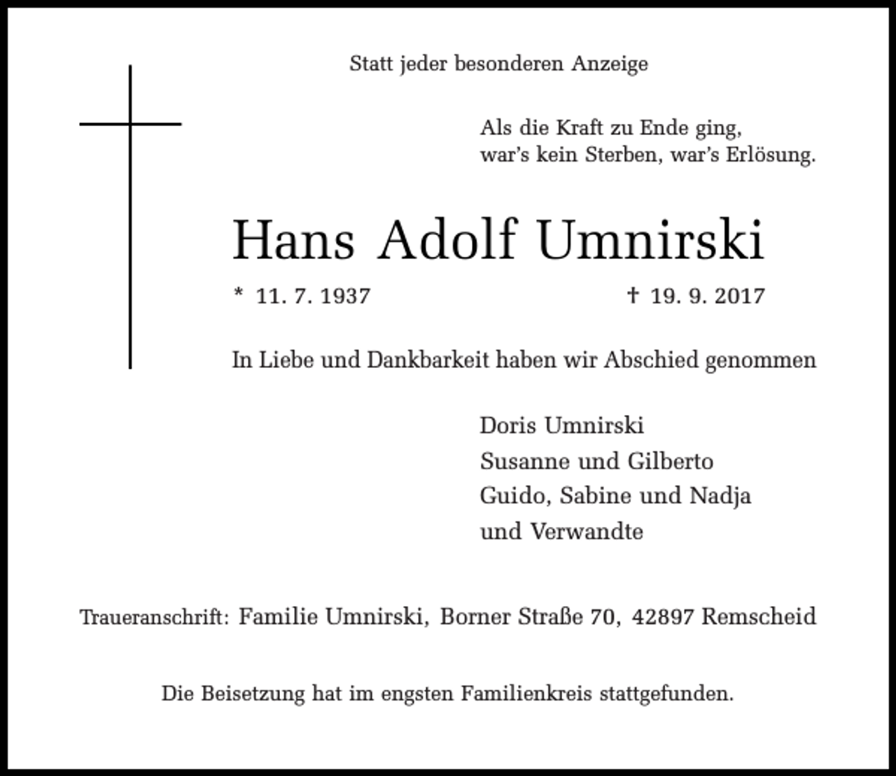 <p>Statt jeder besonderen Anzeige<br />Als die Kraft zu Ende ging,<br />war’s kein Sterben, war’s Erlösung.</p><p>Hans Adolf Umnirski<br />* 11. 7. 1937</p><p>† 19. 9. 2017</p><p>In Liebe und Dankbarkeit haben wir Abschied genommen<br />Doris Umnirski<br />Susanne und Gilberto<br />Guido, Sabine und Nadja<br />und Verwandte<br />Traueranschrift: Familie Umnirski, Borner Straße 70, 42897 Remscheid<br />Die Beisetzung hat im engsten Familienkreis stattgefunden.</p>