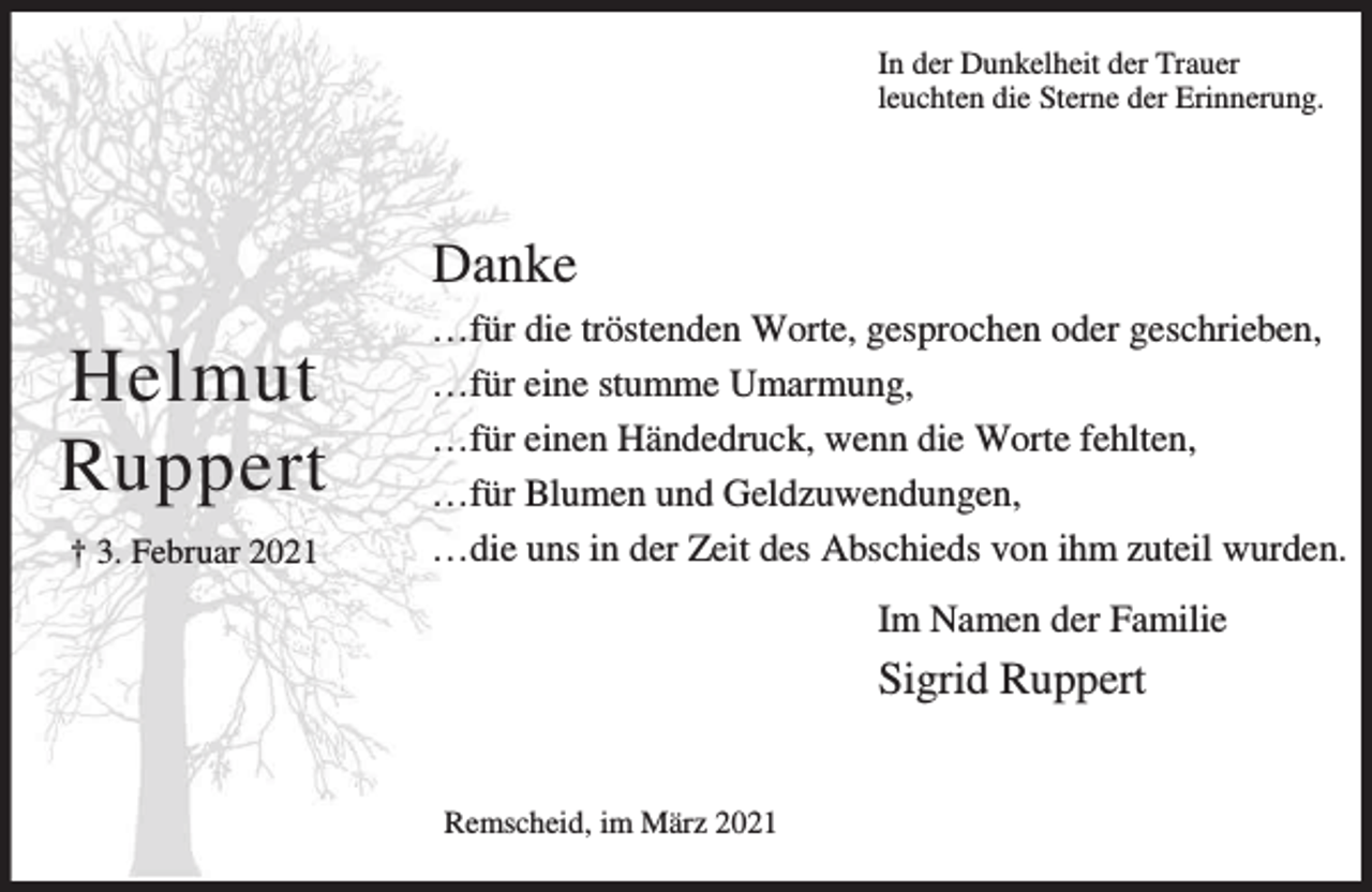 <p>In der Dunkelheit der Trauer<br />leuchten die Sterne der Erinnerung.</p><p>Danke</p><p>Helmut<br />Ruppert<br />† 3. Februar 2021</p><p>…für die tröstenden Worte, gesprochen oder geschrieben,<br />…für eine stumme Umarmung,<br />…für einen Händedruck, wenn die Worte fehlten,<br />…für Blumen und Geldzuwendungen,<br />…die uns in der Zeit des Abschieds von ihm zuteil wurden.<br />Im Namen der Familie</p><p>Sigrid Ruppert<br />Remscheid, im März 2021</p>