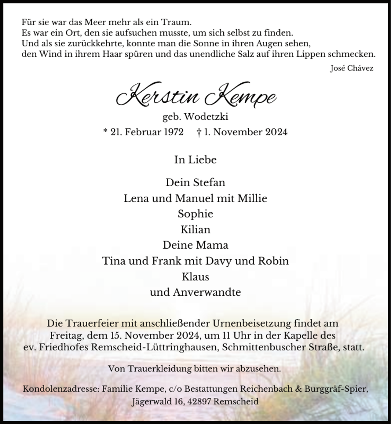 <p>Für sie war das Meer mehr als ein Traum.<br />Es war ein Ort, den sie aufsuchen musste, um sich selbst zu finden.<br />Und als sie zurückkehrte, konnte man die Sonne in ihren Augen sehen,<br />den Wind in ihrem Haar spüren und das unendliche Salz auf ihren Lippen schmecken.<br />José Chávez</p><p>Kerstin Kempe<br />geb. Wodetzki</p><p>* 21. Februar 1972</p><p>† 1. November 2024</p><p>In Liebe<br />Dein Stefan<br />Lena und Manuel mit Millie<br />Sophie<br />Kilian<br />Deine Mama<br />Tina und Frank mit Davy und Robin<br />Klaus<br />und Anverwandte<br />Die Trauerfeier mit anschließender Urnenbeisetzung findet am<br />Freitag, dem 15. November 2024, um 11 Uhr in der Kapelle des<br />ev. Friedhofes Remscheid-Lüttringhausen, Schmittenbuscher Straße, statt.<br />Von Trauerkleidung bitten wir abzusehen.<br />Kondolenzadresse: Familie Kempe, c/o Bestattungen Reichenbach &amp; Burggräf-Spier,<br />Jägerwald 16, 42897 Remscheid</p>