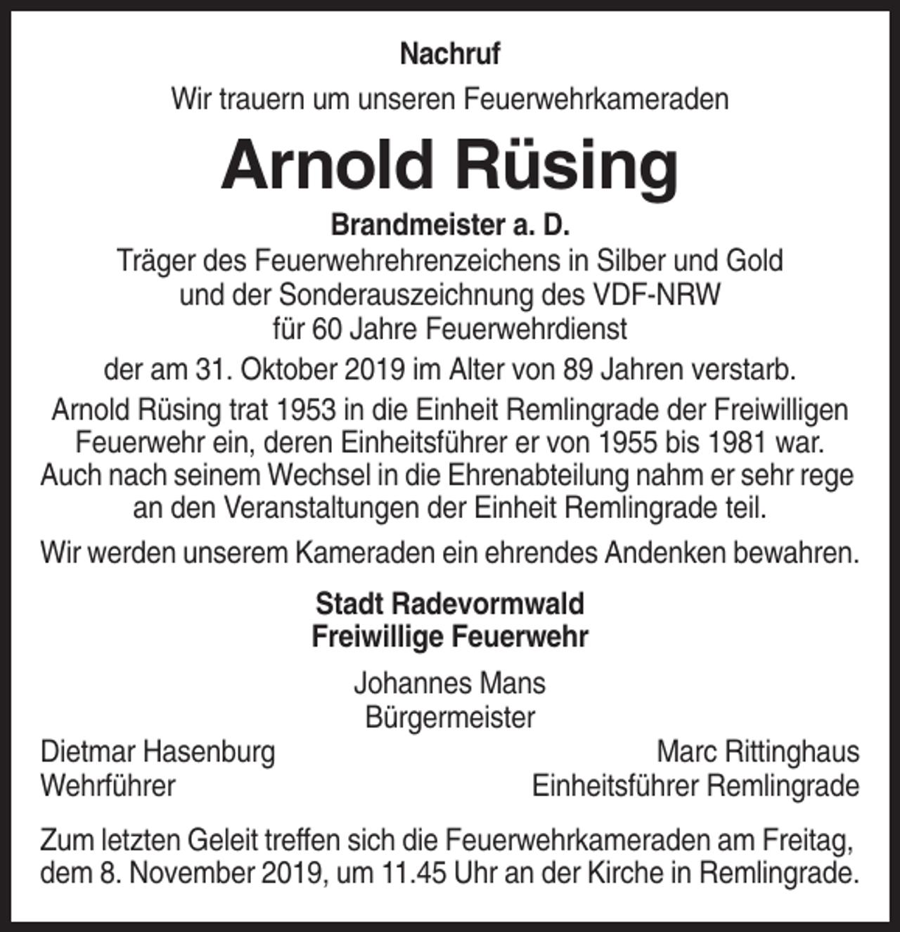 <p>Nachruf<br />Wir trauern um unseren Feuerwehrkameraden</p><p>Arnold Rüsing<br />Brandmeister a. D.<br />Träger des Feuerwehrehrenzeichens in Silber und Gold<br />und der Sonderauszeichnung des VDF-NRW<br />für 60 Jahre Feuerwehrdienst<br />der am 31. Oktober 2019 im Alter von 89 Jahren verstarb.<br />Arnold Rüsing trat 1953 in die Einheit Remlingrade der Freiwilligen<br />Feuerwehr ein, deren Einheitsführer er von 1955 bis 1981 war.<br />Auch nach seinem Wechsel in die Ehrenabteilung nahm er sehr rege<br />an den Veranstaltungen der Einheit Remlingrade teil.<br />Wir werden unserem Kameraden ein ehrendes Andenken bewahren.<br />Stadt Radevormwald<br />Freiwillige Feuerwehr<br />Johannes Mans<br />Bürgermeister<br />Dietmar Hasenburg<br />Wehrführer</p><p>Marc Rittinghaus<br />Einheitsführer Remlingrade</p><p>Zum letzten Geleit treffen sich die Feuerwehrkameraden am Freitag,<br />dem 8. November 2019, um 11.45 Uhr an der Kirche in Remlingrade.</p>