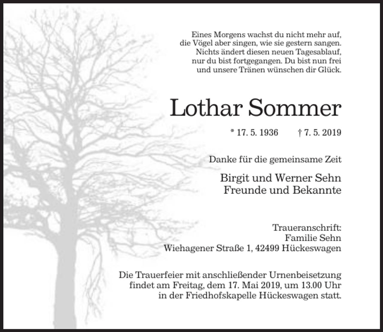 <p>Eines Morgens wachst du nicht mehr auf,<br />die Vögel aber singen, wie sie gestern sangen.<br />Nichts ändert diesen neuen Tagesablauf,<br />nur du bist fortgegangen. Du bist nun frei<br />und unsere Tränen wünschen dir Glück.</p><p>Lothar Sommer<br />* 17. 5. 1936</p><p>† 7. 5. 2019</p><p>Danke für die gemeinsame Zeit</p><p>Birgit und Werner Sehn<br />Freunde und Bekannte<br />Traueranschrift:<br />Familie Sehn<br />Wiehagener Straße 1, 42499 Hückeswagen<br />Die Trauerfeier mit anschließender Urnenbeisetzung<br />findet am Freitag, dem 17. Mai 2019, um 13.00 Uhr<br />in der Friedhofskapelle Hückeswagen statt.</p>