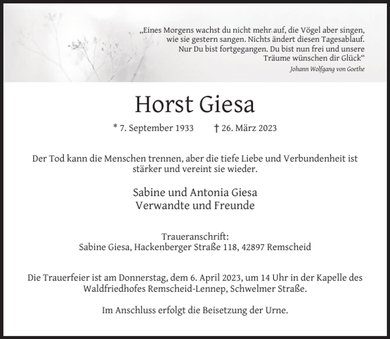 <p>,,Eines Morgens wachst du nicht mehr auf, die Vögel aber singen,<br />wie sie gestern sangen. Nichts ändert diesen Tagesablauf.<br />Nur Du bist fortgegangen. Du bist nun frei und unsere<br />Träume wünschen dir Glück“<br />Johann Wolfgang von Goethe</p><p>Horst Giesa<br />* 7. September 1933</p><p>† 26. März 2023</p><p>Der Tod kann die Menschen trennen, aber die tiefe Liebe und Verbundenheit ist<br />stärker und vereint sie wieder.</p><p>Sabine und Antonia Giesa<br />Verwandte und Freunde<br />Traueranschrift:<br />Sabine Giesa, Hackenberger Straße 118, 42897 Remscheid<br />Die Trauerfeier ist am Donnerstag, dem 6. April 2023, um 14 Uhr in der Kapelle des<br />Waldfriedhofes Remscheid-Lennep, Schwelmer Straße.<br />Im Anschluss erfolgt die Beisetzung der Urne.</p>