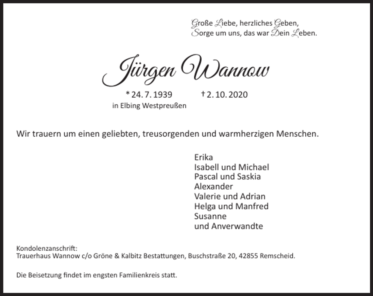 <p>Große L iebe, herzliches Geben,<br />Sorge um uns, das war Dein L eben.</p><p>Jürgen Wannow<br />* 24. 7. 1939</p><p>in Elbing Westpreußen</p><p>† 2. 10. 2020</p><p>Wir trauern um einen geliebten, treusorgenden und warmherzigen Menschen.<br />Erika<br />Isabell und Michael<br />Pascal und Saskia<br />Alexander<br />Valerie und Adrian<br />Helga und Manfred<br />Susanne<br />und Anverwandte<br />Kondolenzanschrift:<br />Trauerhaus Wannow c/o Gröne &amp; Kalbitz Bestattungen, Buschstraße 20, 42855 Remscheid.<br />Die Beisetzung ﬁndet im engsten Familienkreis statt.</p>