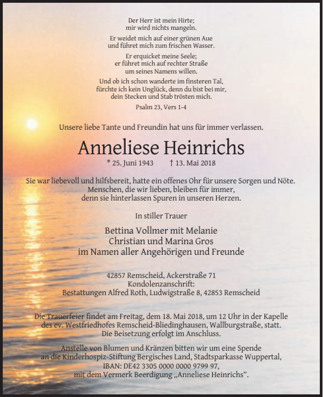 <p>Der Herr ist mein Hirte;<br />mir wird nichts mangeln.<br />Er weidet mich auf einer grünen Aue<br />und führet mich zum frischen Wasser.<br />Er erquicket meine Seele;<br />er führet mich auf rechter Straße<br />um seines Namens willen.<br />Und ob ich schon wanderte im finsteren Tal,<br />fürchte ich kein Unglück, denn du bist bei mir,<br />dein Stecken und Stab trösten mich.<br />Psalm 23, Vers 1-4</p><p>Unsere liebe Tante und Freundin hat uns für immer verlassen.</p><p>Anneliese Heinrichs<br />* 25. Juni 1943</p><p>† 13. Mai 2018</p><p>Sie war liebevoll und hilfsbereit, hatte ein offenes Ohr für unsere Sorgen und Nöte.<br />Menschen, die wir lieben, bleiben für immer,<br />denn sie hinterlassen Spuren in unseren Herzen.<br />In stiller Trauer</p><p>Bettina Vollmer mit Melanie<br />Christian und Marina Gros<br />im Namen aller Angehörigen und Freunde<br />42857 Remscheid, Ackerstraße 71<br />Kondolenzanschrift:<br />Bestattungen Alfred Roth, Ludwigstraße 8, 42853 Remscheid</p><p>Die Trauerfeier findet am Freitag, dem 18. Mai 2018, um 12 Uhr in der Kapelle<br />des ev. Westfriedhofes Remscheid-Bliedinghausen, Wallburgstraße, statt.<br />Die Beisetzung erfolgt im Anschluss.<br />Anstelle von Blumen und Kränzen bitten wir um eine Spende<br />an die Kinderhospiz-Stiftung Bergisches Land, Stadtsparkasse Wuppertal,<br />IBAN: DE42 3305 9797,<br />mit dem Vermerk Beerdigung „Anneliese Heinrichs“.</p>