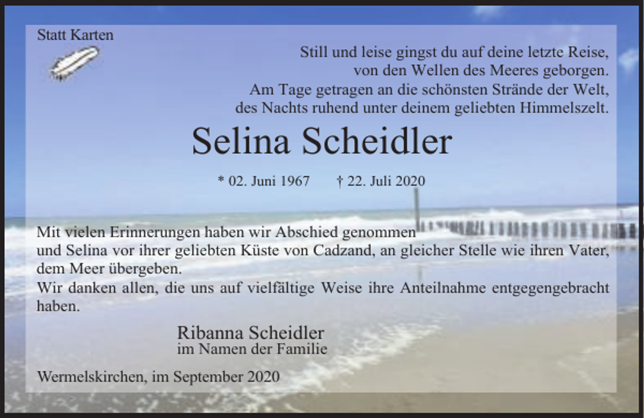 <p>Statt Karten</p><p>Still und leise gingst du auf deine letzte Reise,<br />von den Wellen des Meeres geborgen.<br />Am Tage getragen an die schönsten Strände der Welt,<br />des Nachts ruhend unter deinem geliebten Himmelszelt.</p><p>Selina Scheidler<br />* 02. Juni 1967</p><p>† 22. Juli 2020</p><p>Mit vielen Erinnerungen haben wir Abschied genommen<br />und Selina vor ihrer geliebten Küste von Cadzand, an gleicher Stelle wie ihren Vater,<br />dem Meer übergeben.<br />Wir danken allen, die uns auf vielfältige Weise ihre Anteilnahme entgegengebracht<br />haben.</p><p>Ribanna Scheidler</p><p>im Namen der Familie<br />Wermelskirchen, im September 2020</p>