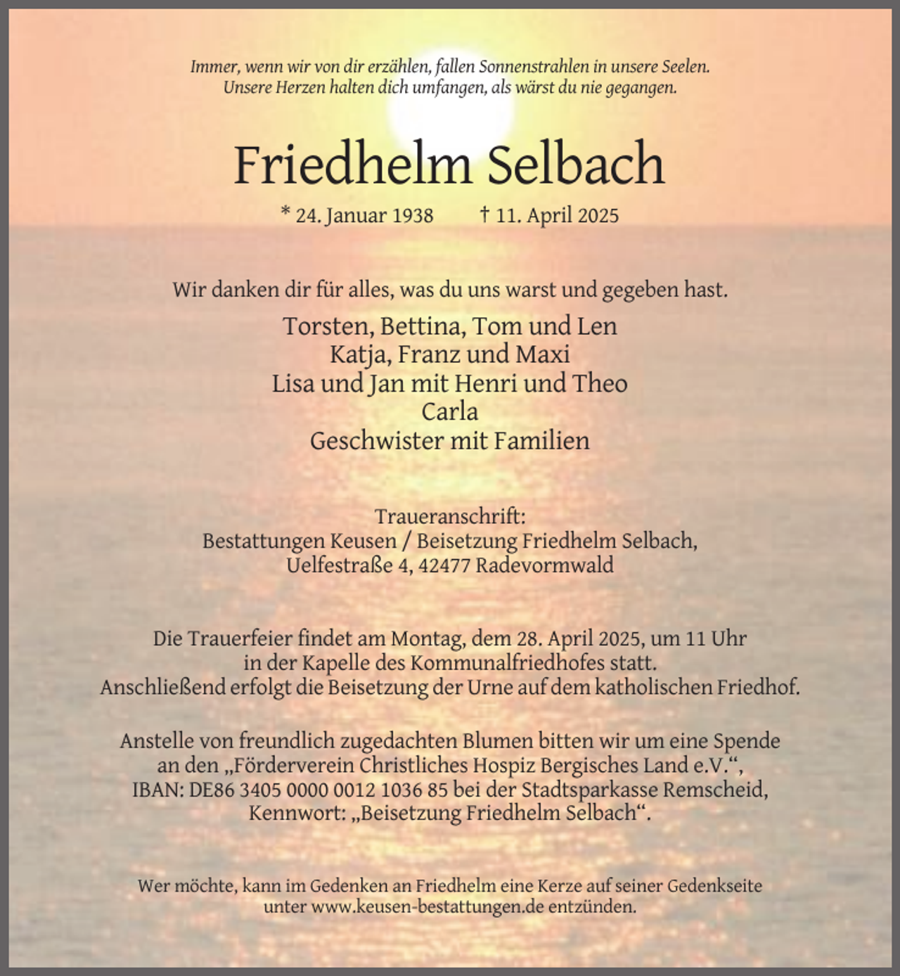 <p>Immer, wenn wir von dir erzählen, fallen Sonnenstrahlen in unsere Seelen.<br />Unsere Herzen halten dich umfangen, als wärst du nie gegangen.</p><p>Friedhelm Selbach<br />* 24. Januar 1938</p><p>† 11. April 2025</p><p>Wir danken dir für alles, was du uns warst und gegeben hast.</p><p>Torsten, Bettina, Tom und Len<br />Katja, Franz und Maxi<br />Lisa und Jan mit Henri und Theo<br />Carla<br />Geschwister mit Familien<br />Traueranschrift:<br />Bestattungen Keusen / Beisetzung Friedhelm Selbach,<br />Uelfestraße 4, 42477 Radevormwald</p><p>Die Trauerfeier findet am Montag, dem 28. April 2025, um 11 Uhr<br />in der Kapelle des Kommunalfriedhofes statt.<br />Anschließend erfolgt die Beisetzung der Urne auf dem katholischen Friedhof.<br />Anstelle von freundlich zugedachten Blumen bitten wir um eine Spende<br />an den „Förderverein Christliches Hospiz Bergisches Land e.V.“,<br />IBAN: DE86 3405 0012 1036 85 bei der Stadtsparkasse Remscheid,<br />Kennwort: „Beisetzung Friedhelm Selbach“.</p><p>Wer möchte, kann im Gedenken an Friedhelm eine Kerze auf seiner Gedenkseite<br />unter www.keusen-bestattungen.de entzünden.</p>