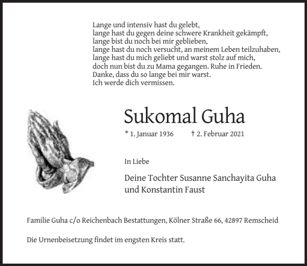 <p>Lange und intensiv hast du gelebt,<br />lange hast du gegen deine schwere Krankheit gekämpft,<br />lange bist du noch bei mir geblieben,<br />lange hast du noch versucht, an meinem Leben teilzuhaben,<br />lange hast du mich geliebt und warst stolz auf mich,<br />doch nun bist du zu Mama gegangen. Ruhe in Frieden.<br />Danke, dass du so lange bei mir warst.<br />Ich werde dich vermissen.</p><p>Sukomal Guha<br />* 1. Januar 1936</p><p>† 2. Februar 2021</p><p>In Liebe</p><p>Deine Tochter Susanne Sanchayita Guha<br />und Konstantin Faust</p><p>Familie Guha c/o Reichenbach Bestattungen, Kölner Straße 66, 42897 Remscheid<br />Die Urnenbeisetzung findet im engsten Kreis statt.</p>