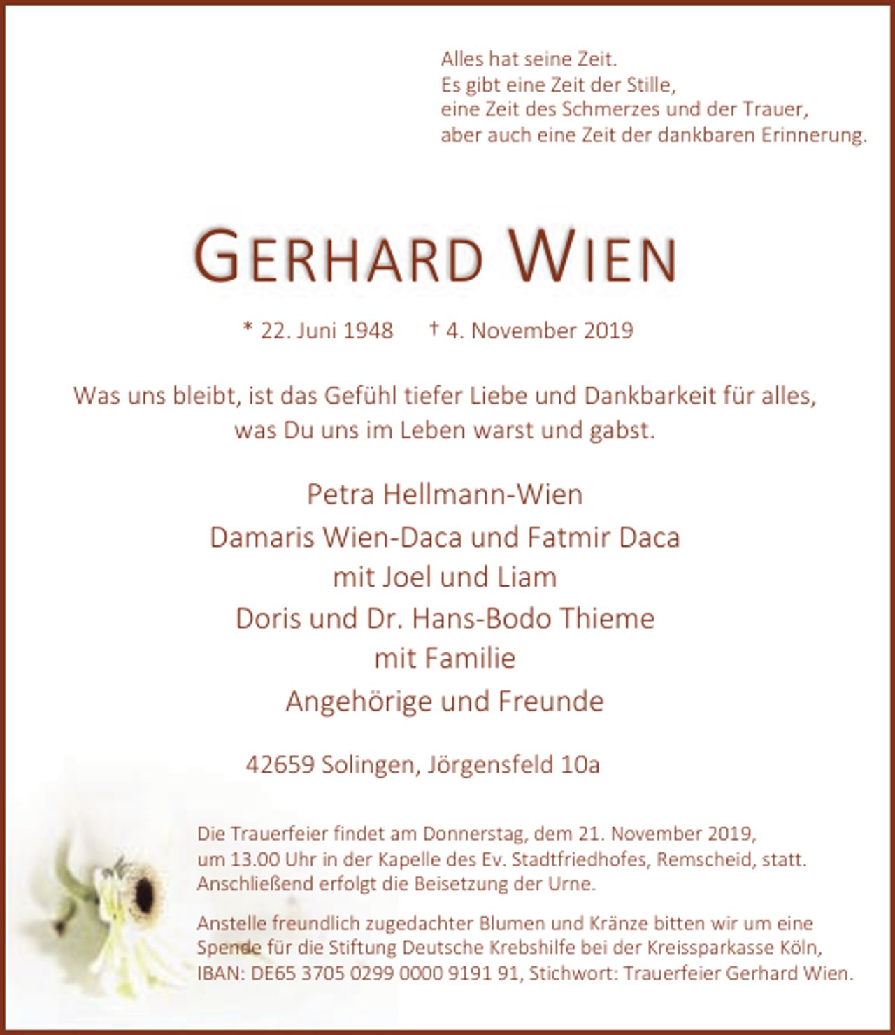 <p>Alles hat seine Zeit.<br />Es gibt eine Zeit der Stille,<br />eine Zeit des Schmerzes und der Trauer,<br />aber auch eine Zeit der dankbaren Erinnerung.</p><p>G ERHARD W IEN<br />* 22. Juni 1948</p><p>† 4. November 2019</p><p>Was uns bleibt, ist das Gefühl tiefer Liebe und Dankbarkeit für alles,<br />was Du uns im Leben warst und gabst.</p><p>Petra Hellmann-Wien<br />Damaris Wien-Daca und Fatmir Daca<br />mit Joel und Liam<br />Doris und Dr. Hans-Bodo Thieme<br />mit Familie<br />Angehörige und Freunde<br />42659 Solingen, Jörgensfeld 10a<br />Die Trauerfeier findet am Donnerstag, dem 21. November 2019,<br />um 13.00 Uhr in der Kapelle des Ev. Stadtfriedhofes, Remscheid, statt.<br />Anschließend erfolgt die Beisetzung der Urne.<br />Anstelle freundlich zugedachter Blumen und Kränze bitten wir um eine<br />Spende für die Stiftung Deutsche Krebshilfe bei der Kreissparkasse Köln,<br />IBAN: DE65 3705 0299 0000 91, Stichwort: Trauerfeier Gerhard Wien.</p>