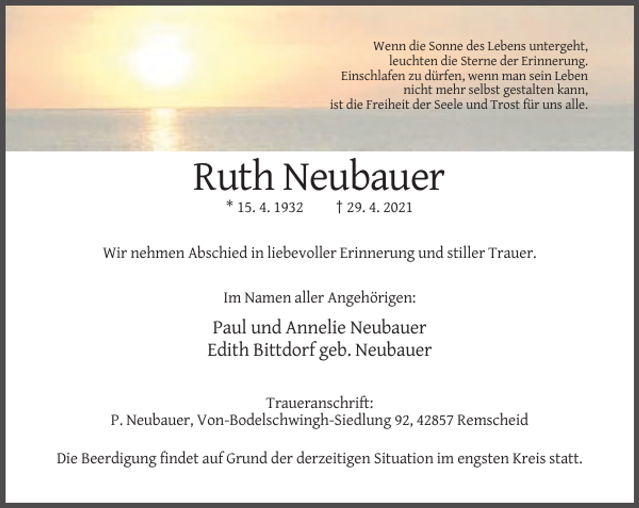 <p>Wenn die Sonne des Lebens untergeht,<br />leuchten die Sterne der Erinnerung.<br />Einschlafen zu dürfen, wenn man sein Leben<br />nicht mehr selbst gestalten kann,<br />ist die Freiheit der Seele und Trost für uns alle.</p><p>Ruth Neubauer<br />* 15. 4. 1932</p><p>† 29. 4. 2021</p><p>Wir nehmen Abschied in liebevoller Erinnerung und stiller Trauer.<br />Im Namen aller Angehörigen:</p><p>Paul und Annelie Neubauer<br />Edith Bittdorf geb. Neubauer<br />Traueranschrift:<br />P. Neubauer, Von-Bodelschwingh-Siedlung 92, 42857 Remscheid<br />Die Beerdigung findet auf Grund der derzeitigen Situation im engsten Kreis statt.</p>