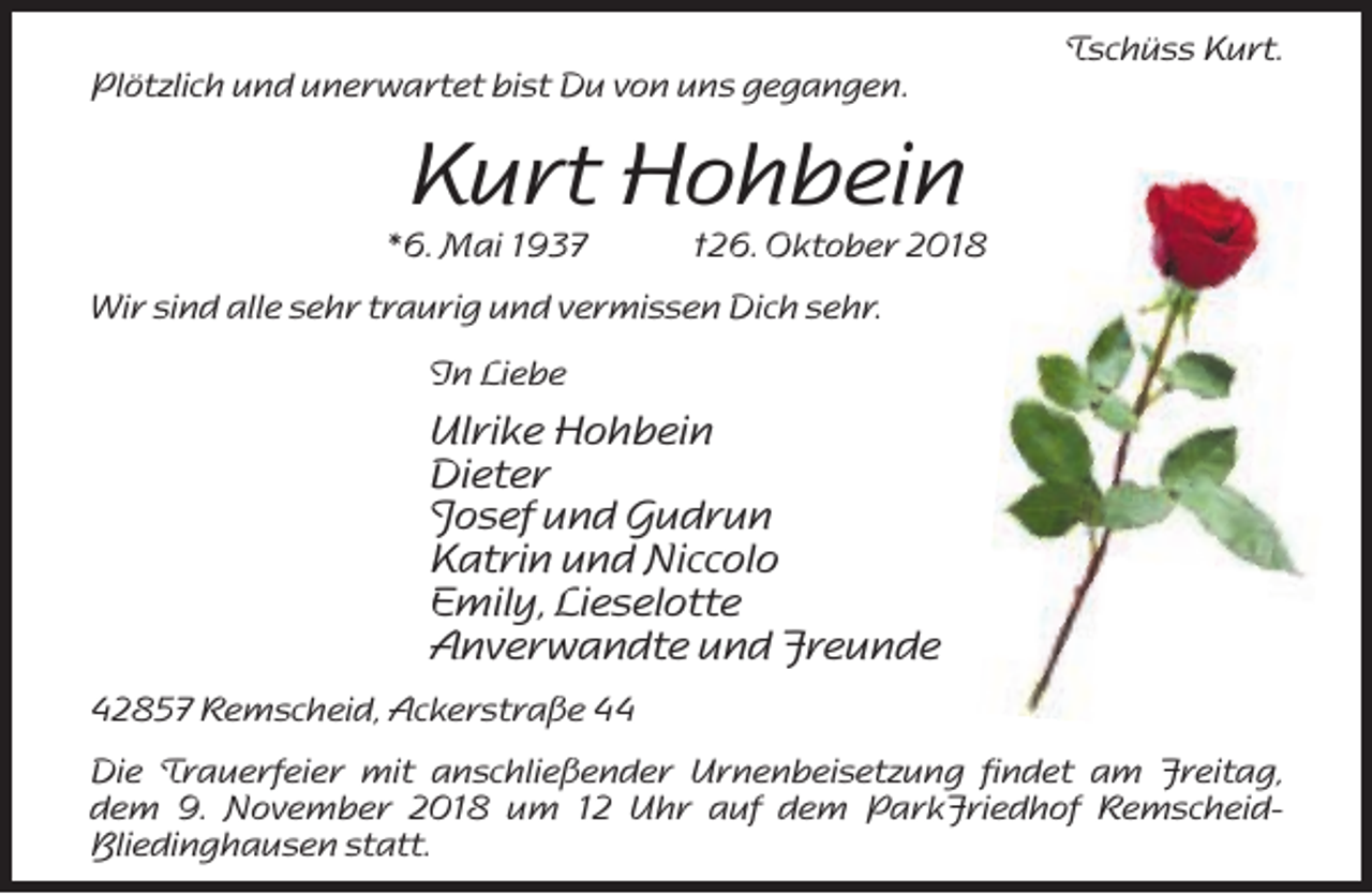 <p>Plötzlich und unerwartet bist Du von uns gegangen.</p><p>Tschüss Kurt.</p><p>Kurt Hohbein</p><p>*6. Mai 1937</p><p>†26. Oktober 2018</p><p>Wir sind alle sehr traurig und vermissen Dich sehr.<br />In Liebe</p><p>Ulrike Hohbein<br />Dieter<br />Josef und Gudrun<br />Katrin und Niccolo<br />Emily, Lieselotte<br />Anverwandte und Freunde<br />42857 Remscheid, Ackerstraße 44<br />Die Trauerfeier mit anschließender Urnenbeisetzung findet am Freitag,<br />dem 9. November 2018 um 12 Uhr auf dem ParkFriedhof RemscheidBliedinghausen statt.</p>