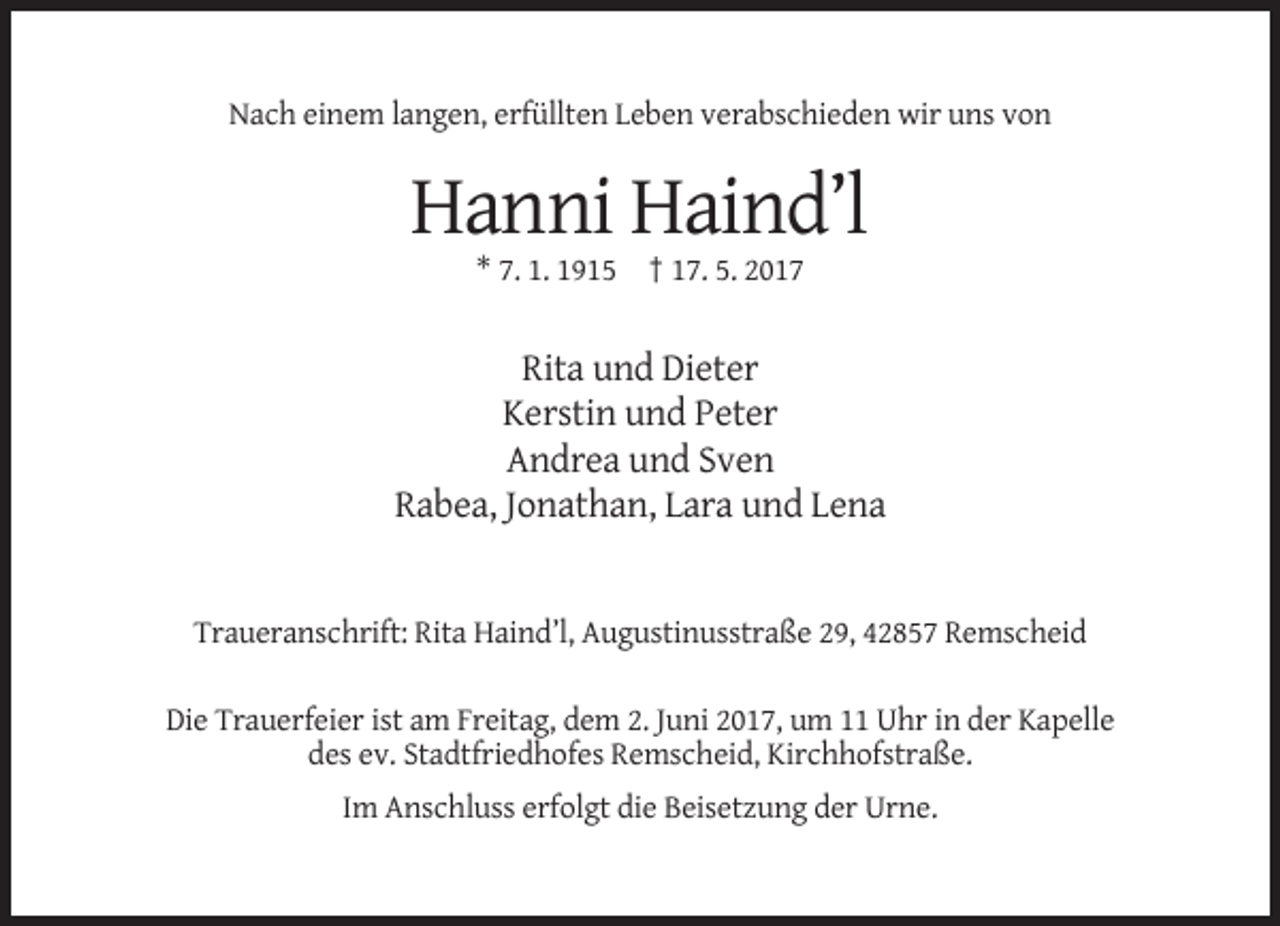 <p>Nach einem langen, erfüllten Leben verabschieden wir uns von</p><p>Hanni Haind’l<br />* 7. 1. 1915 † 17. 5. 2017</p><p>Rita und Dieter<br />Kerstin und Peter<br />Andrea und Sven<br />Rabea, Jonathan, Lara und Lena</p><p>Traueranschrift: Rita Haind’l, Augustinusstraße 29, 42857 Remscheid<br />Die Trauerfeier ist am Freitag, dem 2. Juni 2017, um 11 Uhr in der Kapelle<br />des ev. Stadtfriedhofes Remscheid, Kirchhofstraße.<br />Im Anschluss erfolgt die Beisetzung der Urne.</p>