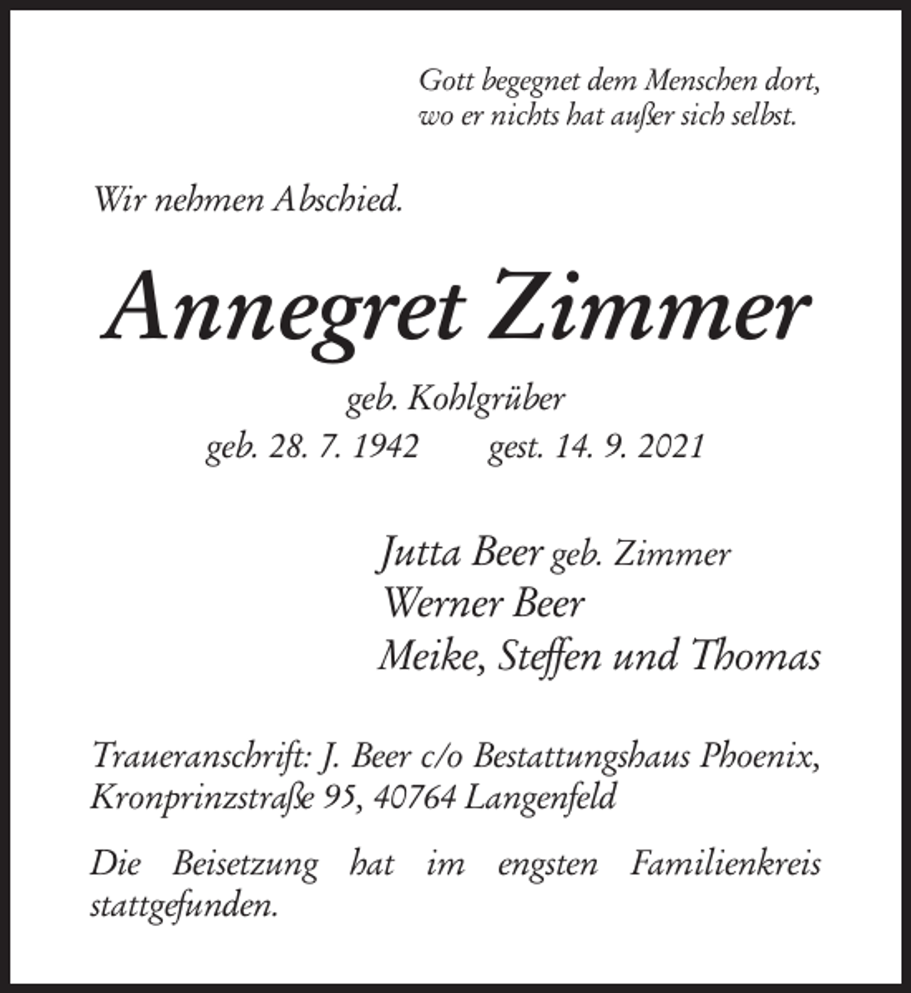 <p>Gott begegnet dem Menschen dort,<br />wo er nichts hat außer sich selbst.</p><p>Wir nehmen Abschied.</p><p>Annegret Zimmer<br />geb. Kohlgrüber<br />geb. 28. 7. 1942<br />gest. 14. 9. 2021</p><p>Jutta Beer geb. Zimmer<br />Werner Beer<br />Meike, Steffen und Thomas<br />Traueranschrift: J. Beer c/o Bestattungshaus Phoenix,<br />Kronprinzstraße 95, 40764 Langenfeld<br />Die Beisetzung hat im engsten Familienkreis<br />stattgefunden.</p>