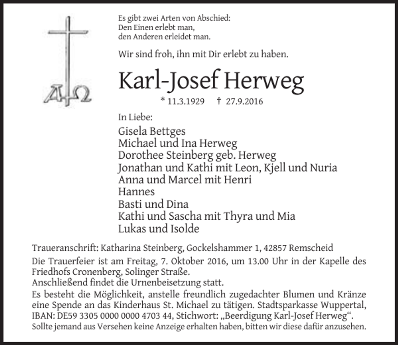 <p>Es gibt zwei Arten von Abschied:<br />Den Einen erlebt man,<br />den Anderen erleidet man.</p><p>Wir sind froh, ihn mit Dir erlebt zu haben.</p><p>Karl-Josef Herweg<br />* 11.3.1929</p><p>† 27.9.2016</p><p>In Liebe:</p><p>Gisela Bettges<br />Michael und Ina Herweg<br />Dorothee Steinberg geb. Herweg<br />Jonathan und Kathi mit Leon, Kjell und Nuria<br />Anna und Marcel mit Henri<br />Hannes<br />Basti und Dina<br />Kathi und Sascha mit Thyra und Mia<br />Lukas und Isolde<br />Traueranschrift: Katharina Steinberg, Gockelshammer 1, 42857 Remscheid<br />Die Trauerfeier ist am Freitag, 7. Oktober 2016, um 13.00 Uhr in der Kapelle des<br />Friedhofs Cronenberg, Solinger Straße.<br />Anschließend findet die Urnenbeisetzung statt.<br />Es besteht die Möglichkeit, anstelle freundlich zugedachter Blumen und Kränze<br />eine Spende an das Kinderhaus St. Michael zu tätigen. Stadtsparkasse Wuppertal,<br />IBAN: DE59 3305 4703 44, Stichwort: „Beerdigung Karl-Josef Herweg“.<br />Sollte jemand aus Versehen keine Anzeige erhalten haben, bitten wir diese dafür anzusehen.</p>