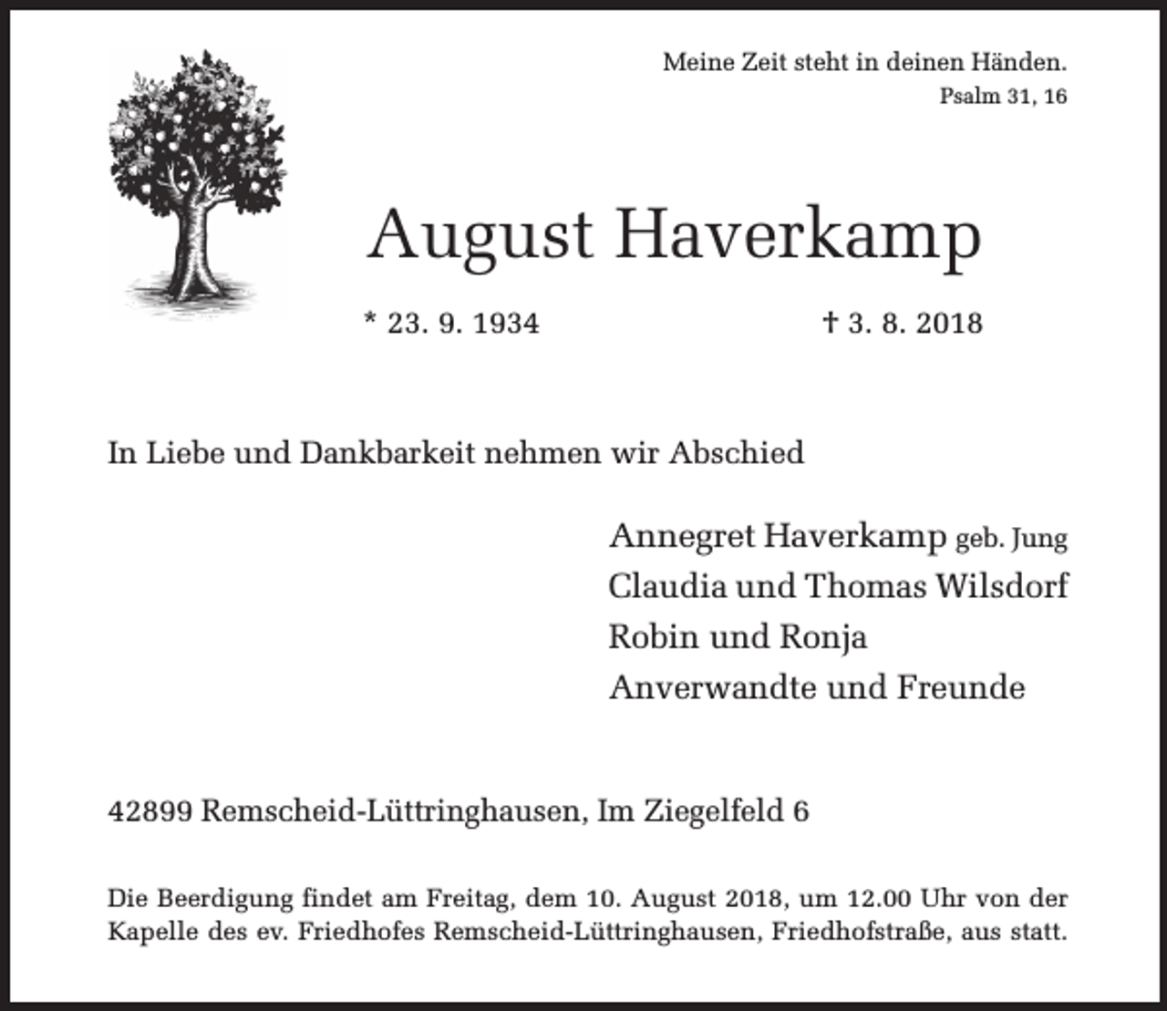 <p>Meine Zeit steht in deinen Händen.<br />Psalm 31, 16</p><p>August Haverkamp<br />* 23. 9. 1934</p><p>† 3. 8. 2018</p><p>In Liebe und Dankbarkeit nehmen wir Abschied</p><p>Annegret Haverkamp geb. Jung<br />Claudia und Thomas Wilsdorf<br />Robin und Ronja<br />Anverwandte und Freunde<br />42899 Remscheid-Lüttringhausen, Im Ziegelfeld 6<br />Die Beerdigung findet am Freitag, dem 10. August 2018, um 12.00 Uhr von der<br />Kapelle des ev. Friedhofes Remscheid-Lüttringhausen, Friedhofstraße, aus statt.</p>
