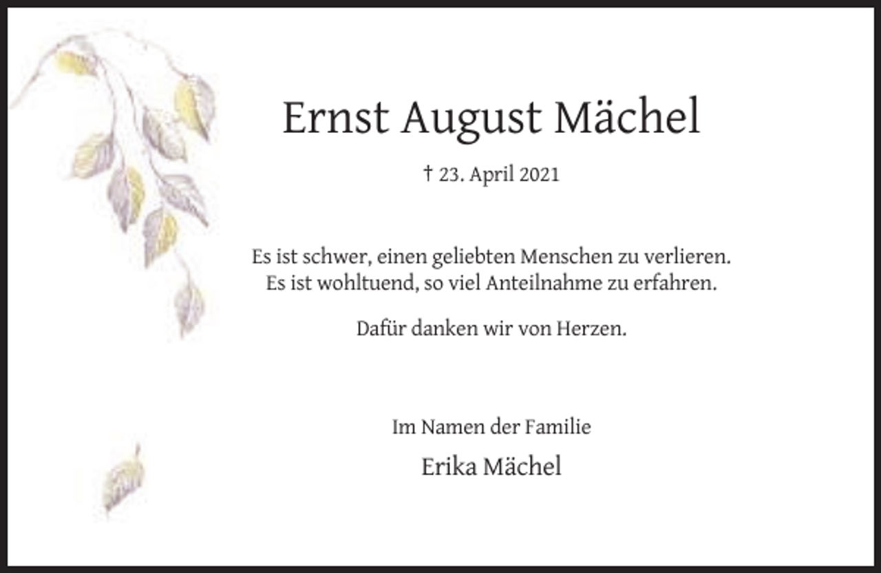 <p>Ernst August Mächel<br />† 23. April 2021</p><p>Es ist schwer, einen geliebten Menschen zu verlieren.<br />Es ist wohltuend, so viel Anteilnahme zu erfahren.<br />Dafür danken wir von Herzen.</p><p>Im Namen der Familie</p><p>Erika Mächel</p>