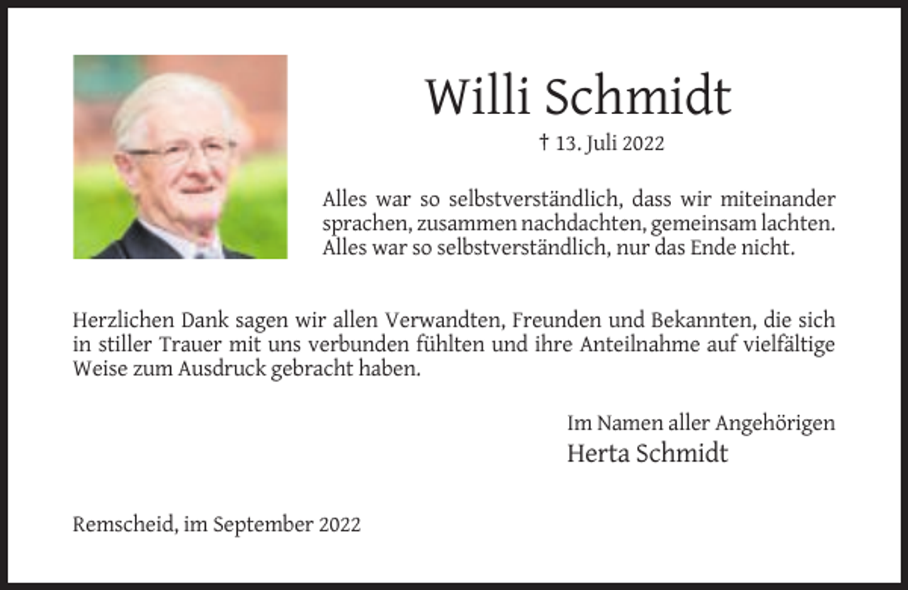 <p>Willi Schmidt<br />† 13. Juli 2022<br />Alles war so selbstverständlich, dass wir miteinander<br />sprachen, zusammen nachdachten, gemeinsam lachten.<br />Alles war so selbstverständlich, nur das Ende nicht.</p><p>Herzlichen Dank sagen wir allen Verwandten, Freunden und Bekannten, die sich<br />in stiller Trauer mit uns verbunden fühlten und ihre Anteilnahme auf vielfältige<br />Weise zum Ausdruck gebracht haben.<br />Im Namen aller Angehörigen</p><p>Herta Schmidt<br />Remscheid, im September 2022</p>