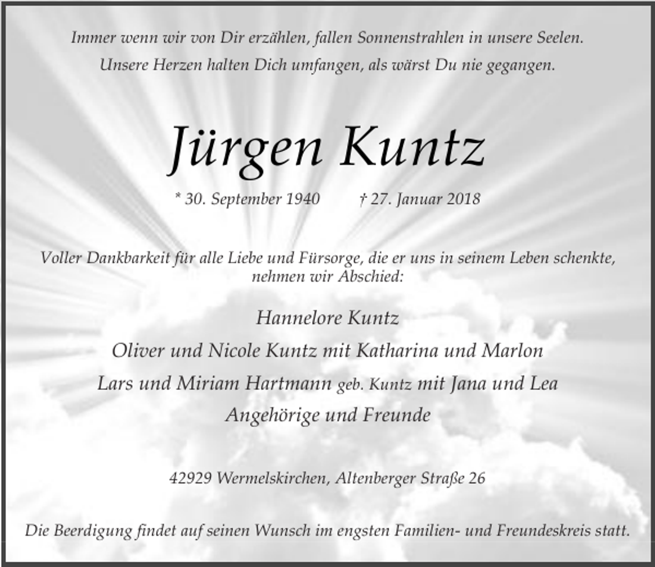 <p>Immer wenn wir von Dir erzählen, fallen Sonnenstrahlen in unsere Seelen.<br />Unsere Herzen halten Dich umfangen, als wärst Du nie gegangen.</p><p>Jürgen Kuntz<br />* 30. September 1940</p><p>† 27. Januar 2018</p><p>Voller Dankbarkeit für alle Liebe und Fürsorge, die er uns in seinem Leben schenkte,<br />nehmen wir Abschied:</p><p>Hannelore Kuntz<br />Oliver und Nicole Kuntz mit Katharina und Marlon<br />Lars und Miriam Hartmann geb. Kuntz mit Jana und Lea<br />Angehörige und Freunde<br />42929 Wermelskirchen, Altenberger Straße 26<br />Die Beerdigung findet auf seinen Wunsch im engsten Familien- und Freundeskreis statt.</p>