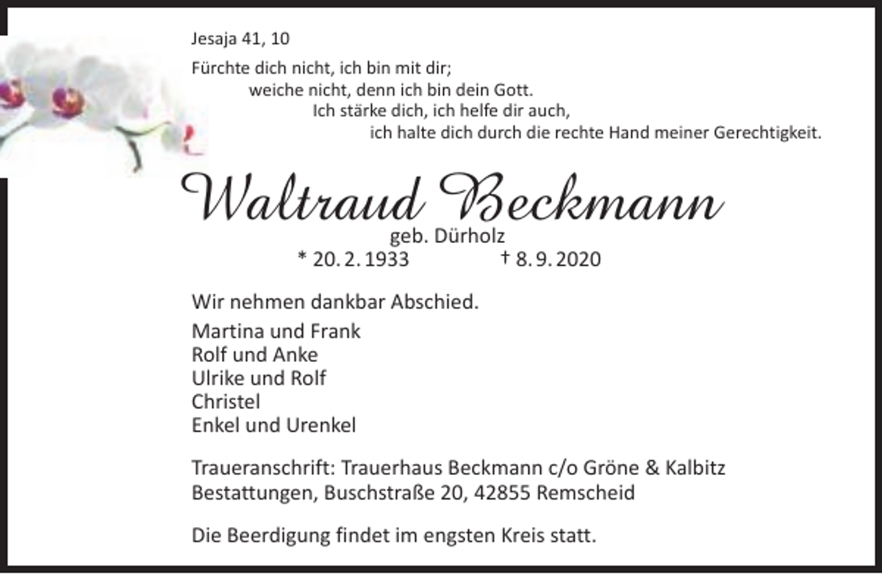 <p>Jesaja 41, 10<br />Fürchte dich nicht, ich bin mit dir;<br />weiche nicht, denn ich bin dein Gott.<br />Ich stärke dich, ich helfe dir auch,<br />ich halte dich durch die rechte Hand meiner Gerechtigkeit.</p><p>Waltraud Beckmann<br />geb. Dürholz<br />* 20. 2. 1933<br />† 8. 9. 2020</p><p>Wir nehmen dankbar Abschied.<br />Martina und Frank<br />Rolf und Anke<br />Ulrike und Rolf<br />Christel<br />Enkel und Urenkel<br />Traueranschrift: Trauerhaus Beckmann c/o Gröne &amp; Kalbitz<br />Bestattungen, Buschstraße 20, 42855 Remscheid<br />Die Beerdigung findet im engsten Kreis statt.</p>
