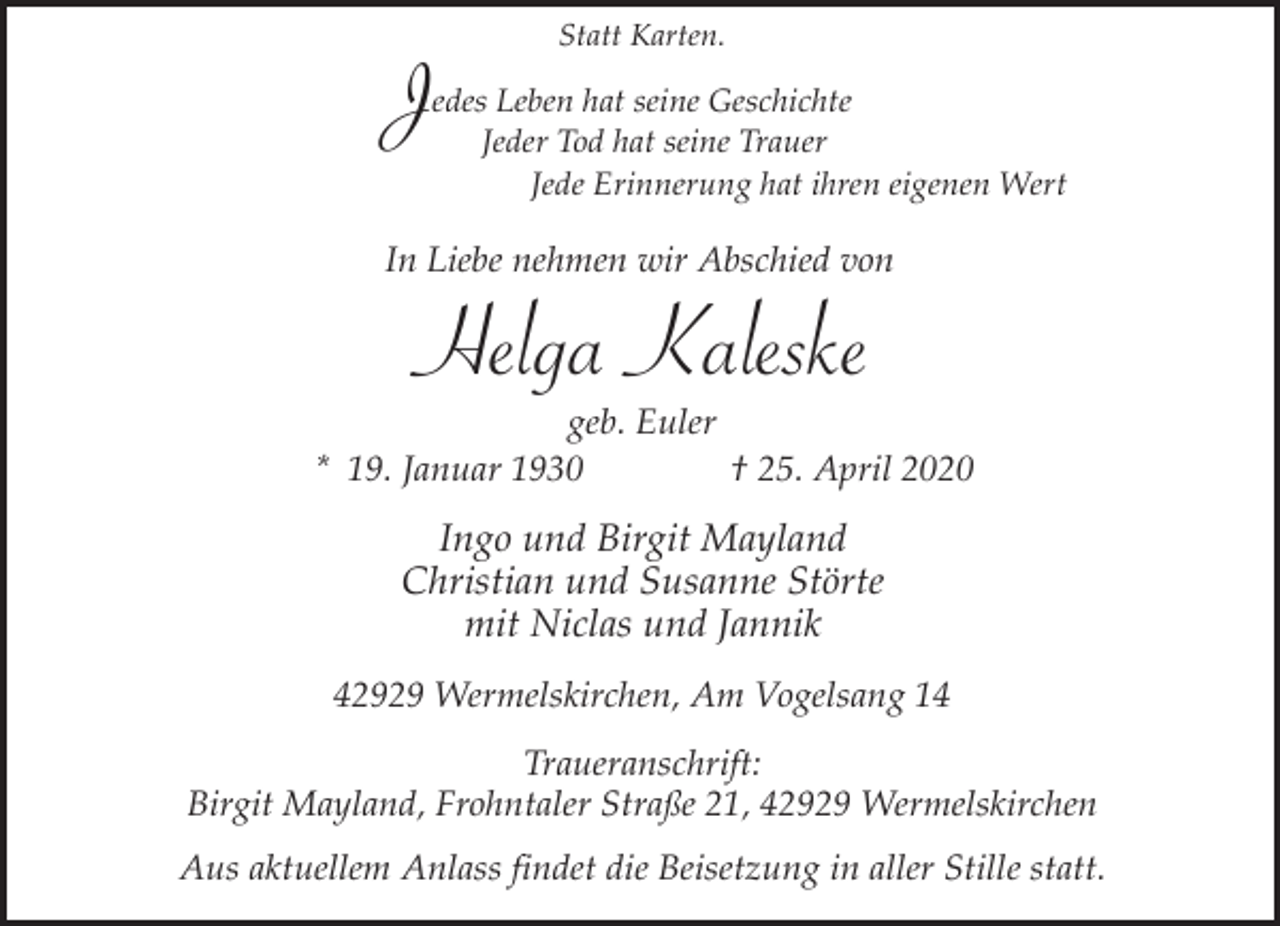 <p>J</p><p>Statt Karten.</p><p>edes Leben hat seine Geschichte<br />Jeder Tod hat seine Trauer<br />Jede Erinnerung hat ihren eigenen Wert</p><p>In Liebe nehmen wir Abschied von</p><p>Helga Kaleske</p><p>geb. Euler<br />* 19. Januar 1930<br />† 25. April 2020</p><p>Ingo und Birgit Mayland<br />Christian und Susanne Störte<br />mit Niclas und Jannik<br />42929 Wermelskirchen, Am Vogelsang 14<br />Traueranschrift:<br />Birgit Mayland, Frohntaler Straße 21, 42929 Wermelskirchen<br />Aus aktuellem Anlass findet die Beisetzung in aller Stille statt.</p>