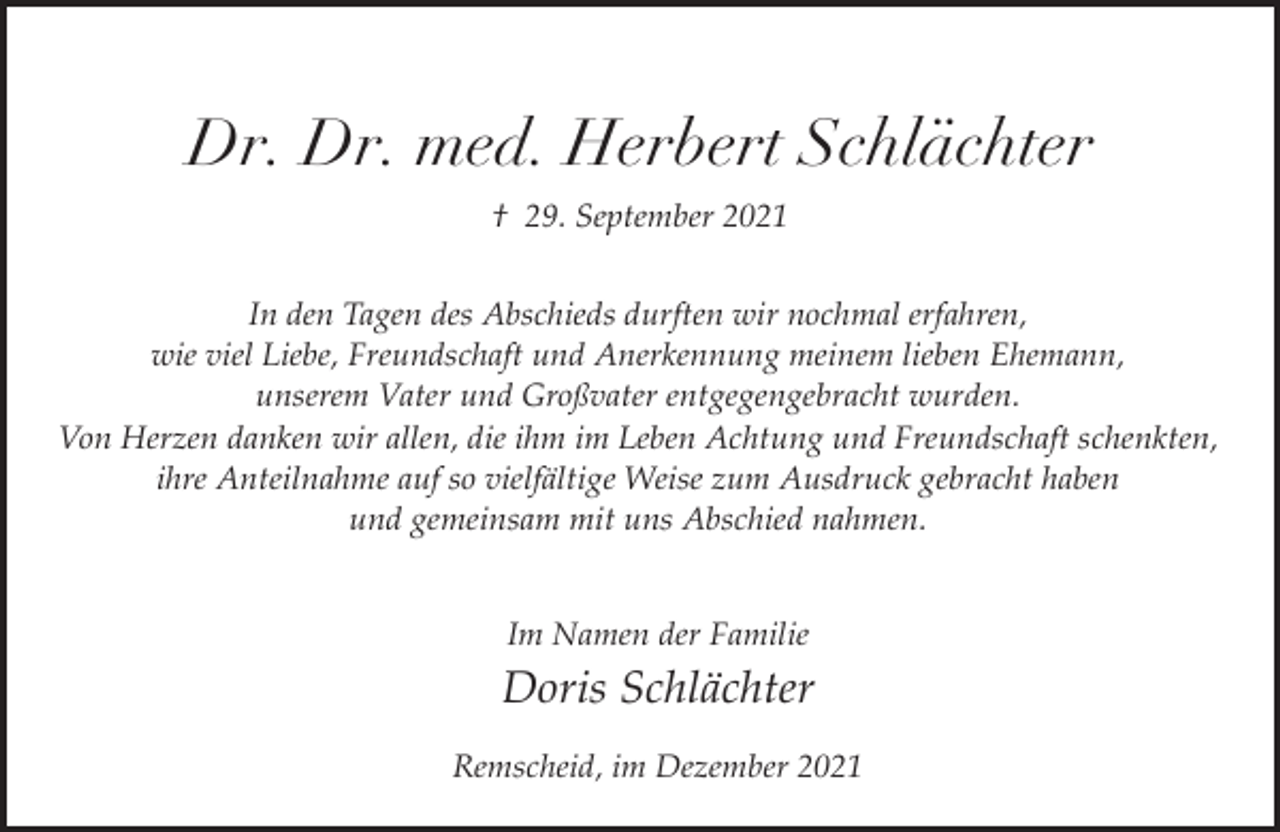 <p>Dr. Dr. med. Herbert Schlächter<br />† 29. September 2021<br />In den Tagen des Abschieds durften wir nochmal erfahren,<br />wie viel Liebe, Freundschaft und Anerkennung meinem lieben Ehemann,<br />unserem Vater und Großvater entgegengebracht wurden.<br />Von Herzen danken wir allen, die ihm im Leben Achtung und Freundschaft schenkten,<br />ihre Anteilnahme auf so vielfältige Weise zum Ausdruck gebracht haben<br />und gemeinsam mit uns Abschied nahmen.<br />Im Namen der Familie</p><p>Doris Schlächter<br />Remscheid, im Dezember 2021</p>
