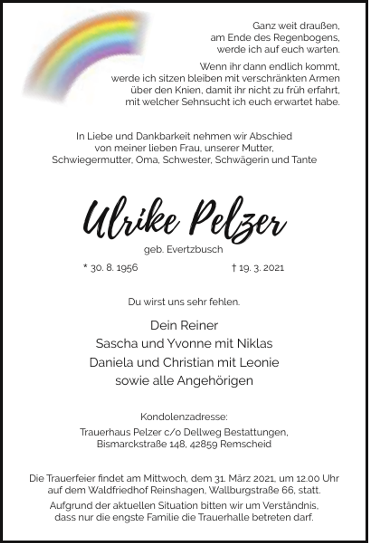<p>Ganz weit draußen,<br />am Ende des Regenbogens,<br />werde ich auf euch warten.<br />Wenn ihr dann endlich kommt,<br />werde ich sitzen bleiben mit verschränkten Armen<br />über den Knien, damit ihr nicht zu früh erfahrt,<br />mit welcher Sehnsucht ich euch erwartet habe.<br />In Liebe und Dankbarkeit nehmen wir Abschied<br />von meiner lieben Frau, unserer Mutter,<br />Schwiegermutter, Oma, Schwester, Schwägerin und Tante</p><p>Ulrike Pelzer<br />geb. Evertzbusch</p><p>* 30. 8. 1956</p><p>† 19. 3. 2021</p><p>Du wirst uns sehr fehlen.</p><p>Dein Reiner<br />Sascha und Yvonne mit Niklas<br />Daniela und Christian mit Leonie<br />sowie alle Angehörigen<br />Kondolenzadresse:<br />Trauerhaus Pelzer c/o Dellweg Bestattungen,<br />Bismarckstraße 148, 42859 Remscheid<br />Die Trauerfeier ﬁndet am Mittwoch, dem 31. März 2021, um 12.00 Uhr<br />auf dem Waldfriedhof Reinshagen, Wallburgstraße 66, statt.<br />Aufgrund der aktuellen Situation bitten wir um Verständnis,<br />dass nur die engste Familie die Trauerhalle betreten darf.</p>