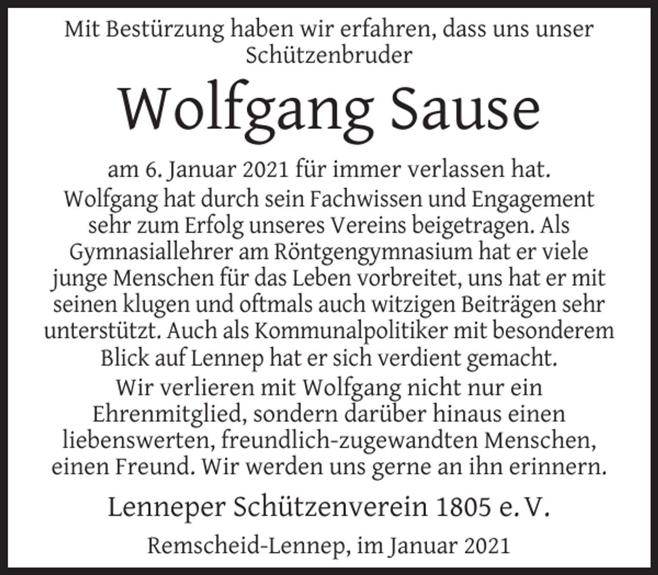 <p>Mit Bestürzung haben wir erfahren, dass uns unser<br />Schützenbruder</p><p>Wolfgang Sause</p><p>am 6. Januar 2021 für immer verlassen hat.<br />Wolfgang hat durch sein Fachwissen und Engagement<br />sehr zum Erfolg unseres Vereins beigetragen. Als<br />Gymnasiallehrer am Röntgengymnasium hat er viele<br />junge Menschen für das Leben vorbreitet, uns hat er mit<br />seinen klugen und oftmals auch witzigen Beiträgen sehr<br />unterstützt. Auch als Kommunalpolitiker mit besonderem<br />Blick auf Lennep hat er sich verdient gemacht.<br />Wir verlieren mit Wolfgang nicht nur ein<br />Ehrenmitglied, sondern darüber hinaus einen<br />liebenswerten, freundlich-zugewandten Menschen,<br />einen Freund. Wir werden uns gerne an ihn erinnern.</p><p>Lenneper Schützenverein 1805 e. V.<br />Remscheid-Lennep, im Januar 2021</p>