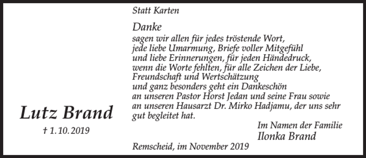 <p>Statt Karten</p><p>Danke</p><p>Lutz Brand<br />† 1. 10. 2019</p><p>sagen wir allen für jedes tröstende Wort,<br />jede liebe Umarmung, Briefe voller Mitgefühl<br />und liebe Erinnerungen, für jeden Händedruck,<br />wenn die Worte fehlten, für alle Zeichen der Liebe,<br />Freundschaft und Wertschätzung<br />und ganz besonders geht ein Dankeschön<br />an unseren Pastor Horst Jedan und seine Frau sowie<br />an unseren Hausarzt Dr. Mirko Hadjamu, der uns sehr<br />gut begleitet hat.<br />Im Namen der Familie<br />Remscheid, im November 2019</p><p>Ilonka Brand</p>