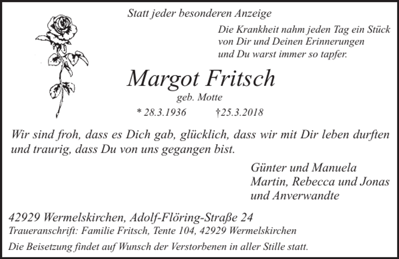 <p>Statt jeder besonderen Anzeige<br />Die Krankheit nahm jeden Tag ein Stück<br />von Dir und Deinen Erinnerungen<br />und Du warst immer so tapfer.</p><p>Margot Fritsch<br />geb. Motte<br />* 28.3.1936<br />†25.3.2018</p><p>Wir sind froh, dass es Dich gab, glücklich, dass wir mit Dir leben durften<br />und traurig, dass Du von uns gegangen bist.<br />Günter und Manuela<br />Martin, Rebecca und Jonas<br />und Anverwandte<br />42929 Wermelskirchen, Adolf-Flöring-Straße 24</p><p>Traueranschrift: Familie Fritsch, Tente 104, 42929 Wermelskirchen<br />Die Beisetzung findet auf Wunsch der Verstorbenen in aller Stille statt.</p>