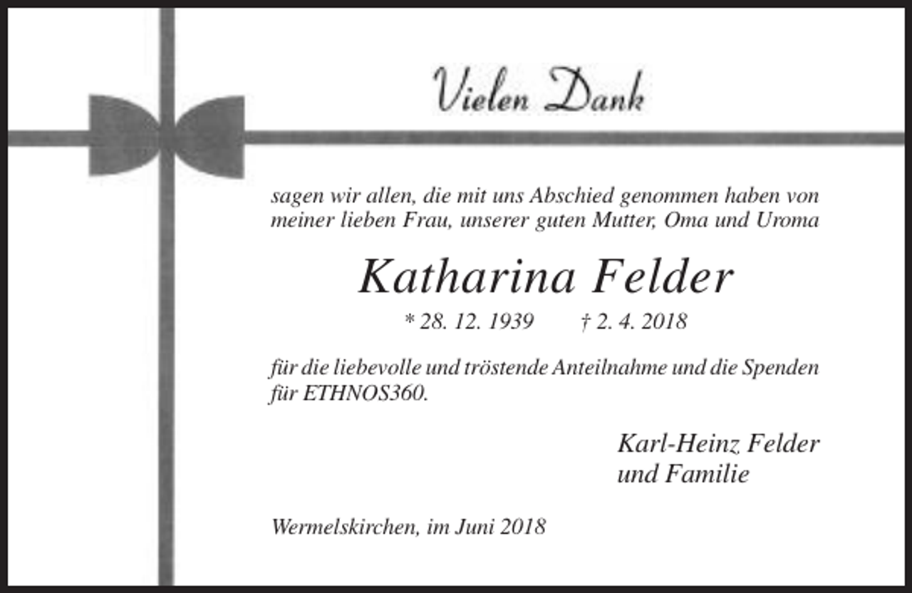 <p>sagen wir allen, die mit uns Abschied genommen haben von<br />meiner lieben Frau, unserer guten Mutter, Oma und Uroma</p><p>Katharina Felder<br />* 28. 12. 1939</p><p>† 2. 4. 2018</p><p>für die liebevolle und tröstende Anteilnahme und die Spenden<br />für ETHNOS360.</p><p>Karl-Heinz Felder<br />und Familie<br />Wermelskirchen, im Juni 2018</p>