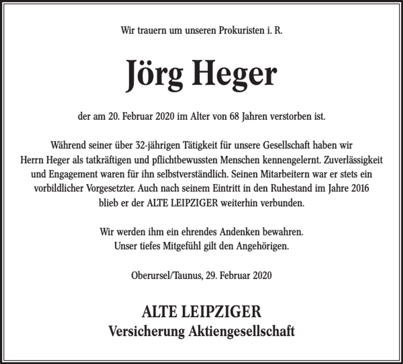 <p>Wir trauern um unseren Prokuristen i. R.</p><p>Jörg Heger<br />der am 20. Februar 2020 im Alter von 68 Jahren verstorben ist.<br />Während seiner über 32-jährigen Tätigkeit für unsere Gesellschaft haben wir<br />Herrn Heger als tatkräftigen und pﬂichtbewussten Menschen kennengelernt. Zuverlässigkeit<br />und Engagement waren für ihn selbstverständlich. Seinen Mitarbeitern war er stets ein<br />vorbildlicher Vorgesetzter. Auch nach seinem Eintritt in den Ruhestand im Jahre 2016<br />blieb er der ALTE LEIPZIGER weiterhin verbunden.<br />Wir werden ihm ein ehrendes Andenken bewahren.<br />Unser tiefes Mitgefühl gilt den Angehörigen.<br />Oberursel/Taunus, 29. Februar 2020</p><p>ALTE LEIPZIGER</p><p>Versicherung Aktiengesellschaft</p>