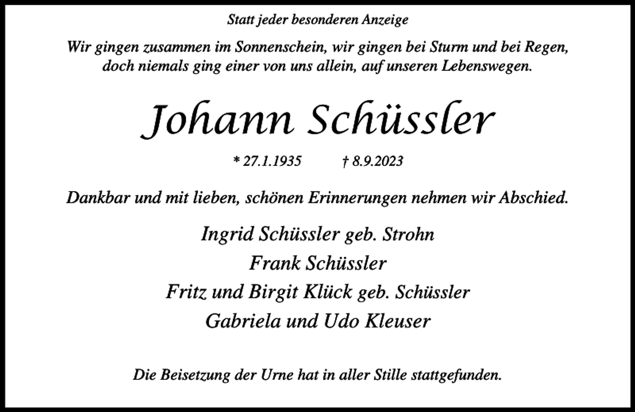<p>Statt jeder besonderen Anzeige</p><p>Wir gingen zusammen im Sonnenschein, wir gingen bei Sturm und bei Regen,<br />doch niemals ging einer von uns allein, auf unseren Lebenswegen.</p><p>Johann Schüssler<br />* 27.1.1935</p><p>† 8.9.2023</p><p>Dankbar und mit lieben, schönen Erinnerungen nehmen wir Abschied.</p><p>Ingrid Schüssler geb. Strohn<br />Frank Schüssler<br />Fritz und Birgit Klück geb. Schüssler<br />Gabriela und Udo Kleuser<br />Die Beisetzung der Urne hat in aller Stille stattgefunden.</p>