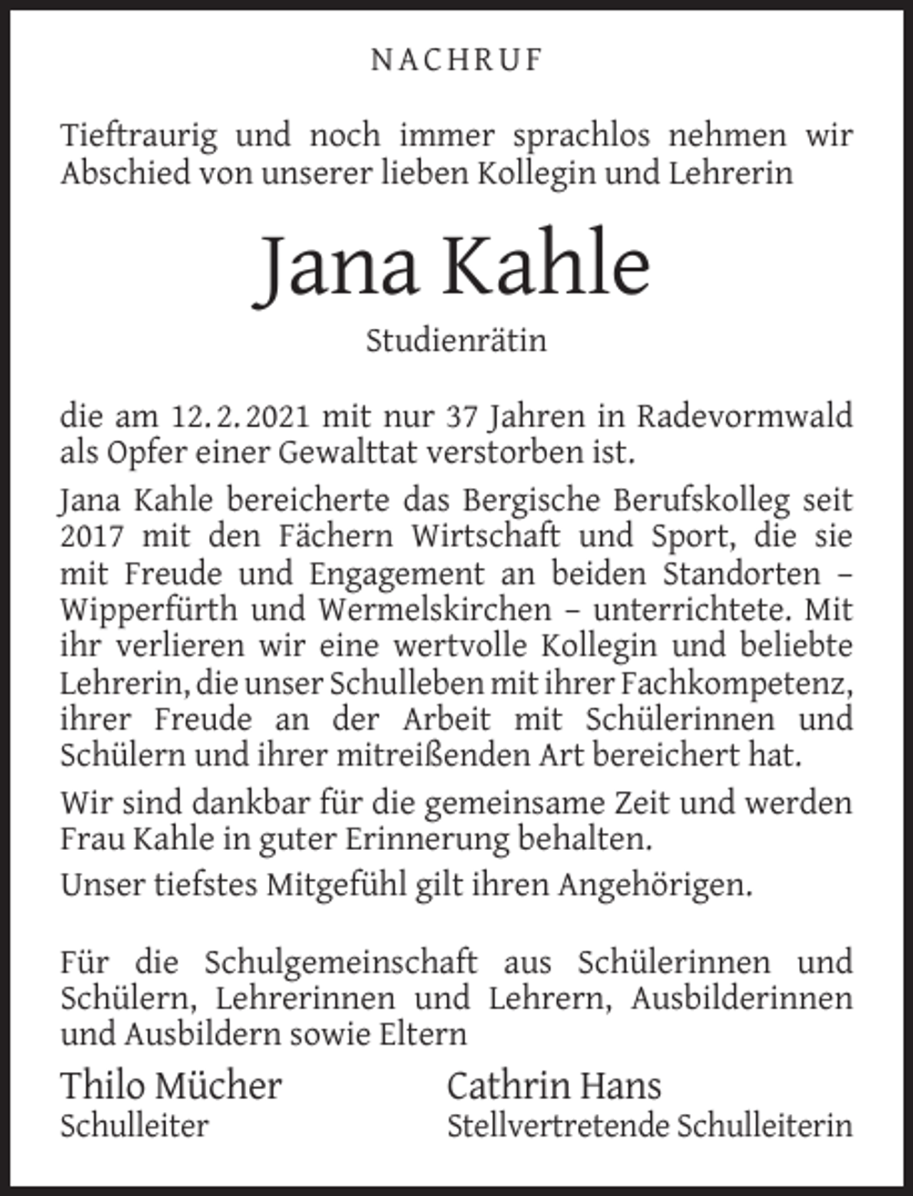 <p>NACHRUF<br />Tieftraurig und noch immer sprachlos nehmen wir<br />Abschied von unserer lieben Kollegin und Lehrerin</p><p>Jana Kahle<br />Studienrätin</p><p>die am 12. 2. 2021 mit nur 37 Jahren in Radevormwald<br />als Opfer einer Gewalttat verstorben ist.<br />Jana Kahle bereicherte das Bergische Berufskolleg seit<br />2017 mit den Fächern Wirtschaft und Sport, die sie<br />mit Freude und Engagement an beiden Standorten –<br />Wipperfürth und Wermelskirchen – unterrichtete. Mit<br />ihr verlieren wir eine wertvolle Kollegin und beliebte<br />Lehrerin, die unser Schulleben mit ihrer Fachkompetenz,<br />ihrer Freude an der Arbeit mit Schülerinnen und<br />Schülern und ihrer mitreißenden Art bereichert hat.<br />Wir sind dankbar für die gemeinsame Zeit und werden<br />Frau Kahle in guter Erinnerung behalten.<br />Unser tiefstes Mitgefühl gilt ihren Angehörigen.<br />Für die Schulgemeinschaft aus Schülerinnen und<br />Schülern, Lehrerinnen und Lehrern, Ausbilderinnen<br />und Ausbildern sowie Eltern</p><p>Thilo Mücher<br />Schulleiter</p><p>Cathrin Hans</p><p>Stellvertretende Schulleiterin</p>