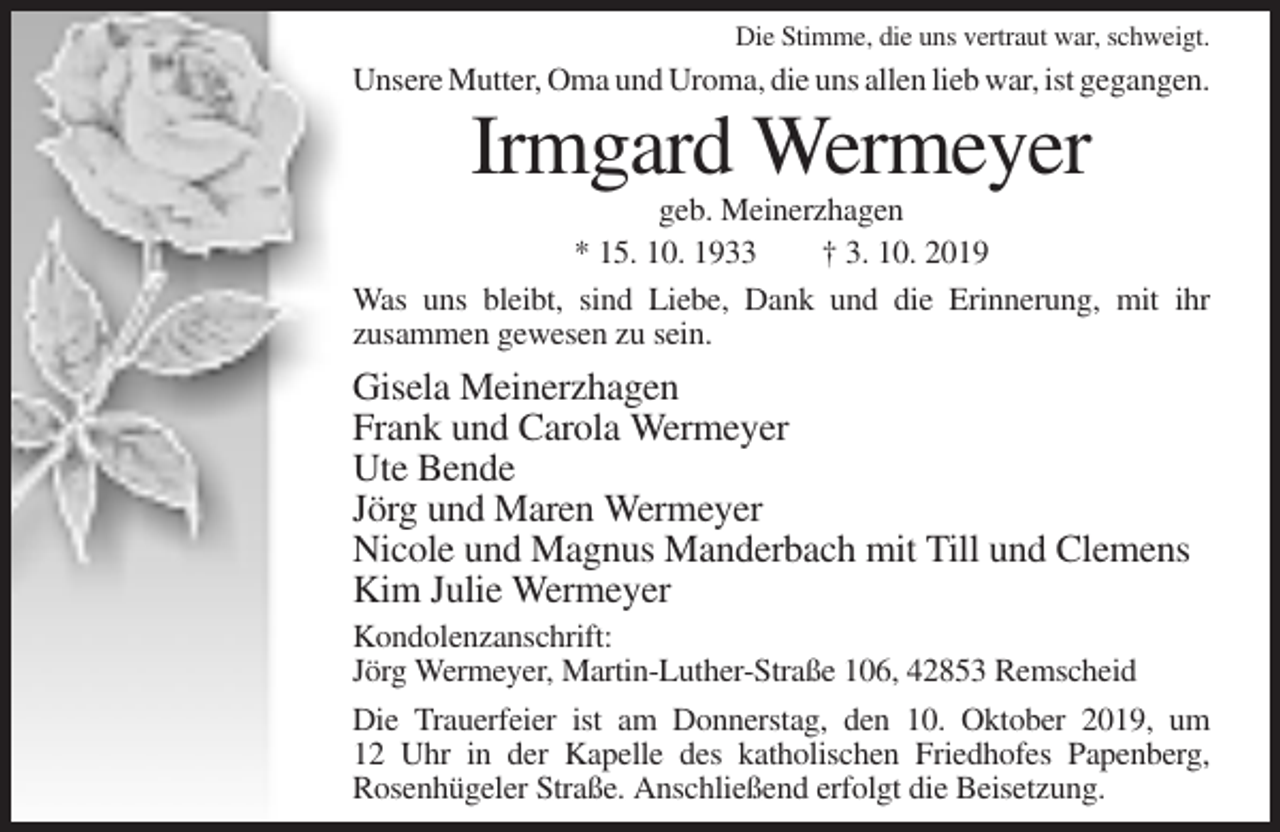 <p>Die Stimme, die uns vertraut war, schweigt.</p><p>Unsere Mutter, Oma und Uroma, die uns allen lieb war, ist gegangen.</p><p>Irmgard Wermeyer<br />geb. Meinerzhagen<br />* 15. 10. 1933<br />† 3. 10. 2019<br />Was uns bleibt, sind Liebe, Dank und die Erinnerung, mit ihr<br />zusammen gewesen zu sein.</p><p>Gisela Meinerzhagen<br />Frank und Carola Wermeyer<br />Ute Bende<br />Jörg und Maren Wermeyer<br />Nicole und Magnus Manderbach mit Till und Clemens<br />Kim Julie Wermeyer<br />Kondolenzanschrift:<br />Jörg Wermeyer, Martin-Luther-Straße 106, 42853 Remscheid<br />Die Trauerfeier ist am Donnerstag, den 10. Oktober 2019, um<br />12 Uhr in der Kapelle des katholischen Friedhofes Papenberg,<br />Rosenhügeler Straße. Anschließend erfolgt die Beisetzung.</p>