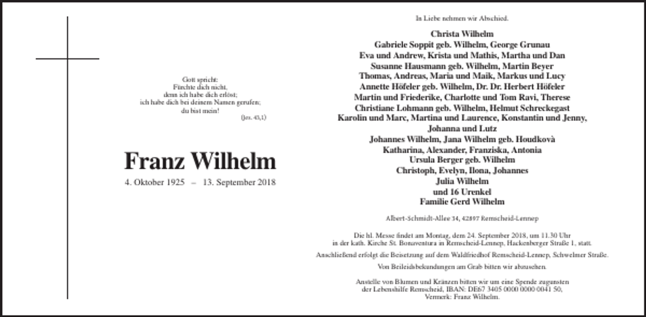 <p>In Liebe nehmen wir Abschied.</p><p>Gott spricht:<br />Fürchte dich nicht,<br />denn ich habe dich erlöst;<br />ich habe dich bei deinem Namen gerufen;<br />du bist mein!<br />(Jes. 43,1)</p><p>Franz Wilhelm<br />4. Oktober 1925 – 13. September 2018</p><p>Christa Wilhelm<br />Gabriele Soppit geb. Wilhelm, George Grunau<br />Eva und Andrew, Krista und Mathis, Martha und Dan<br />Susanne Hausmann geb. Wilhelm, Martin Beyer<br />Thomas, Andreas, Maria und Maik, Markus und Lucy<br />Annette Höfeler geb. Wilhelm, Dr. Dr. Herbert Höfeler<br />Martin und Friederike, Charlotte und Tom Ravi, Therese<br />Christiane Lohmann geb. Wilhelm, Helmut Schreckegast<br />Karolin und Marc, Martina und Laurence, Konstantin und Jenny,<br />Johanna und Lutz<br />Johannes Wilhelm, Jana Wilhelm geb. Houdkovà<br />Katharina, Alexander, Franziska, Antonia<br />Ursula Berger geb. Wilhelm<br />Christoph, Evelyn, Ilona, Johannes<br />Julia Wilhelm<br />und 16 Urenkel<br />Familie Gerd Wilhelm<br />Albert-Schmidt-Allee 34, 42897 Remscheid-Lennep<br />Die hl. Messe findet am Montag, dem 24. September 2018, um 11.30 Uhr<br />in der kath. Kirche St. Bonaventura in Remscheid-Lennep, Hackenberger Straße 1, statt.<br />Anschließend erfolgt die Beisetzung auf dem Waldfriedhof Remscheid-Lennep, Schwelmer Straße.<br />Von Beileidsbekundungen am Grab bitten wir abzusehen.<br />Anstelle von Blumen und Kränzen bitten wir um eine Spende zugunsten<br />der Lebenshilfe Remscheid, IBAN: DE67 3405 0041 50,<br />Vermerk: Franz Wilhelm.</p>