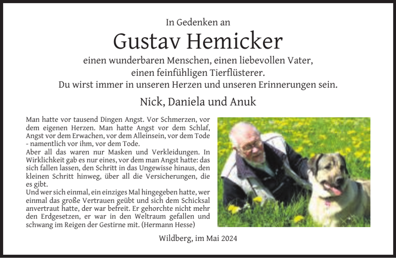 <p>In Gedenken an</p><p>Gustav Hemicker</p><p>einen wunderbaren Menschen, einen liebevollen Vater,<br />einen feinfühligen Tierﬂüsterer.<br />Du wirst immer in unseren Herzen und unseren Erinnerungen sein.</p><p>Nick, Daniela und Anuk<br />Man hatte vor tausend Dingen Angst. Vor Schmerzen, vor<br />dem eigenen Herzen. Man hatte Angst vor dem Schlaf,<br />Angst vor dem Erwachen, vor dem Alleinsein, vor dem Tode<br />- namentlich vor ihm, vor dem Tode.<br />Aber all das waren nur Masken und Verkleidungen. In<br />Wirklichkeit gab es nur eines, vor dem man Angst hatte: das<br />sich fallen lassen, den Schritt in das Ungewisse hinaus, den<br />kleinen Schritt hinweg, über all die Versicherungen, die<br />es gibt.<br />Und wer sich einmal, ein einziges Mal hingegeben hatte, wer<br />einmal das große Vertrauen geübt und sich dem Schicksal<br />anvertraut hatte, der war befreit. Er gehorchte nicht mehr<br />den Erdgesetzen, er war in den Weltraum gefallen und<br />schwang im Reigen der Gestirne mit. (Hermann Hesse)</p><p>Wildberg, im Mai 2024</p>