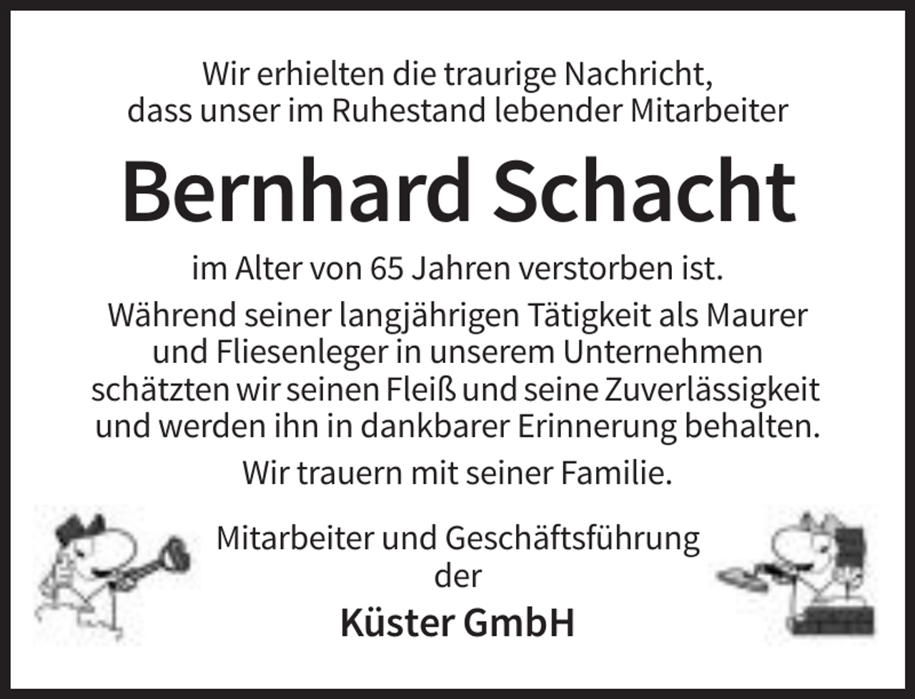 <p>Wir erhielten die traurige Nachricht,<br />dass unser im Ruhestand lebender Mitarbeiter</p><p>Bernhard Schacht<br />im Alter von 65 Jahren verstorben ist.<br />Während seiner langjährigen Tätigkeit als Maurer<br />und Fliesenleger in unserem Unternehmen<br />schätzten wir seinen Fleiß und seine Zuverlässigkeit<br />und werden ihn in dankbarer Erinnerung behalten.<br />Wir trauern mit seiner Familie.<br />Mitarbeiter und Geschäftsführung<br />der</p><p>Küster GmbH</p>