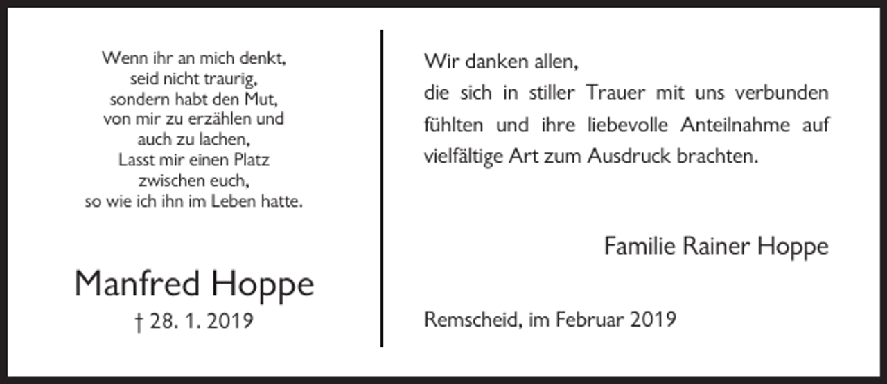 <p>Wenn ihr an mich denkt,<br />seid nicht traurig,<br />sondern habt den Mut,<br />von mir zu erzählen und<br />auch zu lachen,<br />Lasst mir einen Platz<br />zwischen euch,<br />so wie ich ihn im Leben hatte.</p><p>Wir danken allen,<br />die sich in stiller Trauer mit uns verbunden<br />fühlten und ihre liebevolle Anteilnahme auf<br />vielfältige Art zum Ausdruck brachten.</p><p>Familie Rainer Hoppe</p><p>Manfred Hoppe<br />† 28. 1. 2019</p><p>Remscheid, im Februar 2019</p>