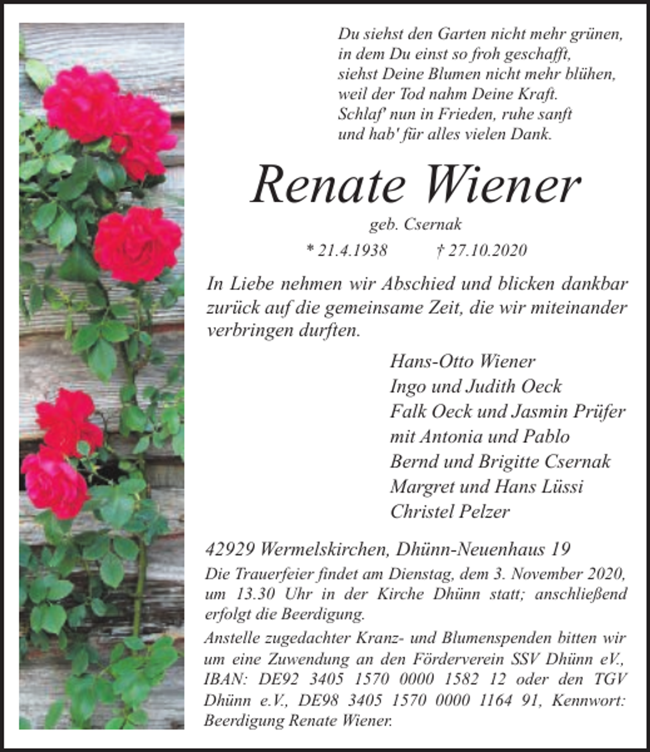 <p>Du siehst den Garten nicht mehr grünen,<br />in dem Du einst so froh geschafft,<br />siehst Deine Blumen nicht mehr blühen,<br />weil der Tod nahm Deine Kraft.<br />Schlaf' nun in Frieden, ruhe sanft<br />und hab' für alles vielen Dank.</p><p>Renate Wiener<br />geb. Csernak</p><p>* 21.4.1938</p><p>† 27.10.2020</p><p>In Liebe nehmen wir Abschied und blicken dankbar<br />zurück auf die gemeinsame Zeit, die wir miteinander<br />verbringen durften.<br />Hans-Otto Wiener<br />Ingo und Judith Oeck<br />Falk Oeck und Jasmin Prüfer<br />mit Antonia und Pablo<br />Bernd und Brigitte Csernak<br />Margret und Hans Lüssi<br />Christel Pelzer<br />42929 Wermelskirchen, Dhünn-Neuenhaus 19<br />Die Trauerfeier findet am Dienstag, dem 3. November 2020,<br />um 13.30 Uhr in der Kirche Dhünn statt; anschließend<br />erfolgt die Beerdigung.<br />Anstelle zugedachter Kranz- und Blumenspenden bitten wir<br />um eine Zuwendung an den Förderverein SSV Dhünn eV.,<br />IBAN: DE92 3405 157000 1582 12 oder den TGV<br />Dhünn e.V., DE98 3405 157000 1164 91, Kennwort:<br />Beerdigung Renate Wiener.</p>