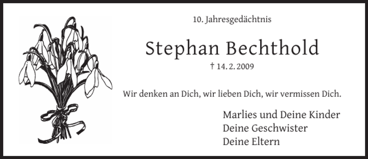 <p>10. Jahresgedächtnis</p><p>Stephan Bechthold<br />† 14. 2. 2009</p><p>Wir denken an Dich, wir lieben Dich, wir vermissen Dich.</p><p>Marlies und Deine Kinder<br />Deine Geschwister<br />Deine Eltern</p>