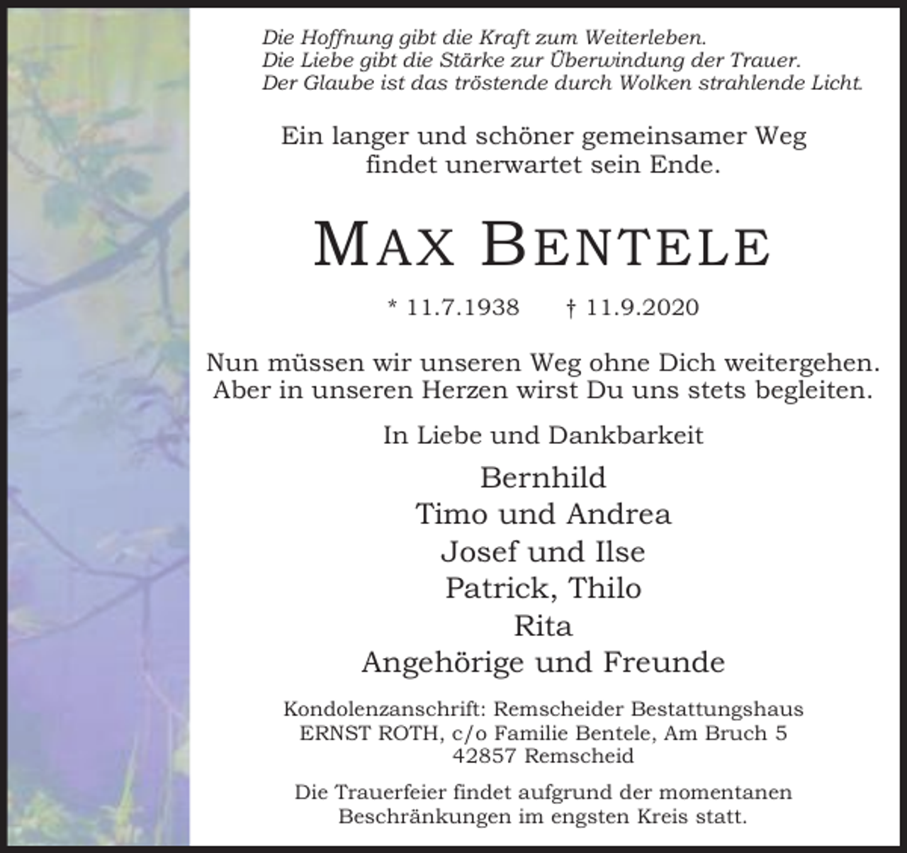 <p>Die Hoffnung gibt die Kraft zum Weiterleben.<br />Die Liebe gibt die Stärke zur Überwindung der Trauer.<br />Der Glaube ist das tröstende durch Wolken strahlende Licht.</p><p>Ein langer und schöner gemeinsamer Weg<br />findet unerwartet sein Ende.</p><p>M AX B ENTELE<br />* 11.7.1938</p><p>† 11.9.2020</p><p>Nun müssen wir unseren Weg ohne Dich weitergehen.<br />Aber in unseren Herzen wirst Du uns stets begleiten.<br />In Liebe und Dankbarkeit</p><p>Bernhild<br />Timo und Andrea<br />Josef und Ilse<br />Patrick, Thilo<br />Rita<br />Angehörige und Freunde<br />Kondolenzanschrift: Remscheider Bestattungshaus<br />ERNST ROTH, c/o Familie Bentele, Am Bruch 5<br />42857 Remscheid<br />Die Trauerfeier findet aufgrund der momentanen<br />Beschränkungen im engsten Kreis statt.</p>