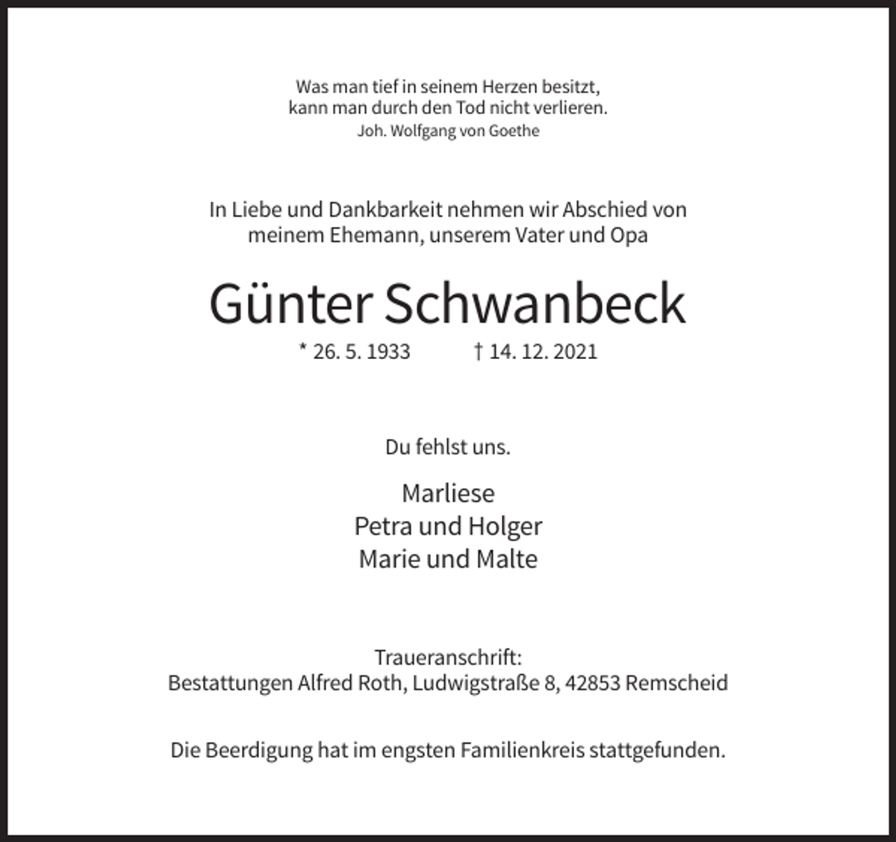 <p>Was man tief in seinem Herzen besitzt,<br />kann man durch den Tod nicht verlieren.<br />Joh. Wolfgang von Goethe</p><p>In Liebe und Dankbarkeit nehmen wir Abschied von<br />meinem Ehemann, unserem Vater und Opa</p><p>Günter Schwanbeck<br />* 26. 5. 1933</p><p>† 14. 12. 2021</p><p>Du fehlst uns.</p><p>Marliese<br />Petra und Holger<br />Marie und Malte</p><p>Traueranschrift:<br />Bestattungen Alfred Roth, Ludwigstraße 8, 42853 Remscheid<br />Die Beerdigung hat im engsten Familienkreis stattgefunden.</p>