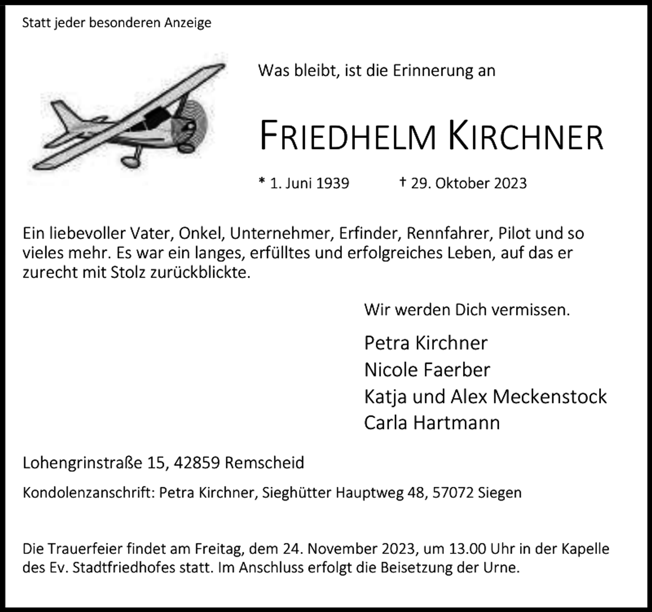 <p>Statt jeder besonderen Anzeige</p><p>Was bleibt, ist die Erinnerung an</p><p>FRIEDHELM KIRCHNER<br />* 1. Juni 1939</p><p>† 29. Oktober 2023</p><p>Ein liebevoller Vater, Onkel, Unternehmer, Erfinder, Rennfahrer, Pilot und so<br />vieles mehr. Es war ein langes, erfülltes und erfolgreiches Leben, auf das er<br />zurecht mit Stolz zurückblickte.<br />Wir werden Dich vermissen.</p><p>Petra Kirchner<br />Nicole Faerber<br />Katja und Alex Meckenstock<br />Carla Hartmann<br />Lohengrinstraße 15, 42859 Remscheid<br />Kondolenzanschrift: Petra Kirchner, Sieghütter Hauptweg 48, 57072 Siegen<br />Die Trauerfeier findet am Freitag, dem 24. November 2023, um 13.00 Uhr in der Kapelle<br />des Ev. Stadtfriedhofes statt. Im Anschluss erfolgt die Beisetzung der Urne.</p>