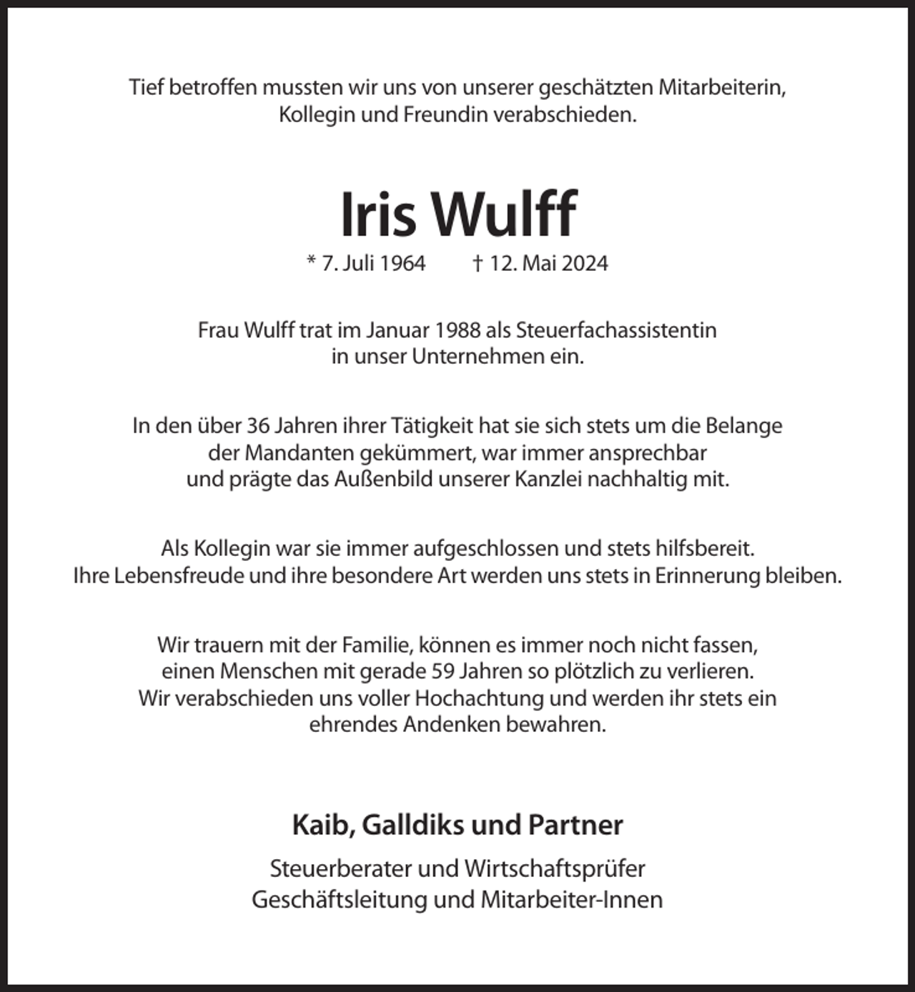 <p>Tief betroffen mussten wir uns von unserer geschätzten Mitarbeiterin,<br />Kollegin und Freundin verabschieden.</p><p>Iris Wulff<br />* 7. Juli 1964</p><p>† 12. Mai 2024</p><p>Frau Wulff trat im Januar 1988 als Steuerfachassistentin<br />in unser Unternehmen ein.<br />In den über 36 Jahren ihrer Tätigkeit hat sie sich stets um die Belange<br />der Mandanten gekümmert, war immer ansprechbar<br />und prägte das Außenbild unserer Kanzlei nachhaltig mit.<br />Als Kollegin war sie immer aufgeschlossen und stets hilfsbereit.<br />Ihre Lebensfreude und ihre besondere Art werden uns stets in Erinnerung bleiben.<br />Wir trauern mit der Familie, können es immer noch nicht fassen,<br />einen Menschen mit gerade 59 Jahren so plötzlich zu verlieren.<br />Wir verabschieden uns voller Hochachtung und werden ihr stets ein<br />ehrendes Andenken bewahren.</p><p>Kaib, Galldiks und Partner<br />Steuerberater und Wirtschaftsprüfer<br />Geschäftsleitung und Mitarbeiter-Innen</p>