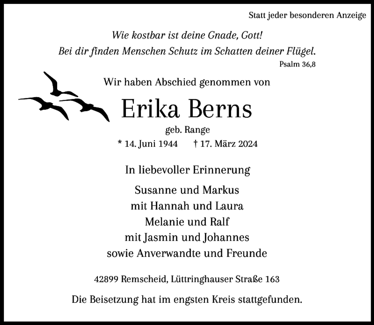 <p>Statt jeder besonderen Anzeige</p><p>Wie kostbar ist deine Gnade, Gott!<br />Bei dir finden Menschen Schutz im Schatten deiner Flügel.<br />Psalm 36,8</p><p>Wir haben Abschied genommen von</p><p>Erika Berns</p><p>geb. Range<br />* 14. Juni 1944<br />† 17. März 2024</p><p>In liebevoller Erinnerung<br />Susanne und Markus<br />mit Hannah und Laura<br />Melanie und Ralf<br />mit Jasmin und Johannes<br />sowie Anverwandte und Freunde<br />42899 Remscheid, Lüttringhauser Straße 163</p><p>Die Beisetzung hat im engsten Kreis stattgefunden.</p>