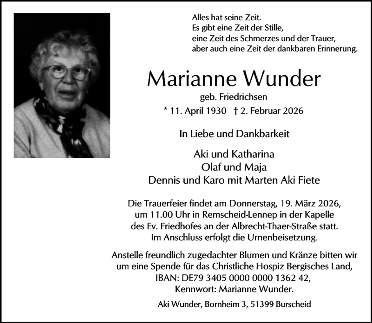 <p>Alles hat seine Zeit.<br />Es gibt eine Zeit der Stille,<br />eine Zeit des Schmerzes und der Trauer,<br />aber auch eine Zeit der dankbaren Erinnerung.</p><p>Marianne Wunder<br />geb. Friedrichsen<br />* 11. April 1930 † 2. Februar 2026</p><p>In Liebe und Dankbarkeit</p><p>Aki und Katharina<br />Olaf und Maja<br />Dennis und Karo mit Marten Aki Fiete<br />Die Trauerfeier findet am Donnerstag, 19. März 2026,<br />um 11.00 Uhr in Remscheid-Lennep in der Kapelle<br />des Ev. Friedhofes an der Albrecht-Thaer-Straße statt.<br />Im Anschluss erfolgt die Urnenbeisetzung.<br />Anstelle freundlich zugedachter Blumen und Kränze bitten wir<br />um eine Spende für das Christliche Hospiz Bergisches Land,<br />IBAN: DE79 3405 1362 42,<br />Kennwort: Marianne Wunder.<br />Aki Wunder, Bornheim 3, 51399 Burscheid</p>