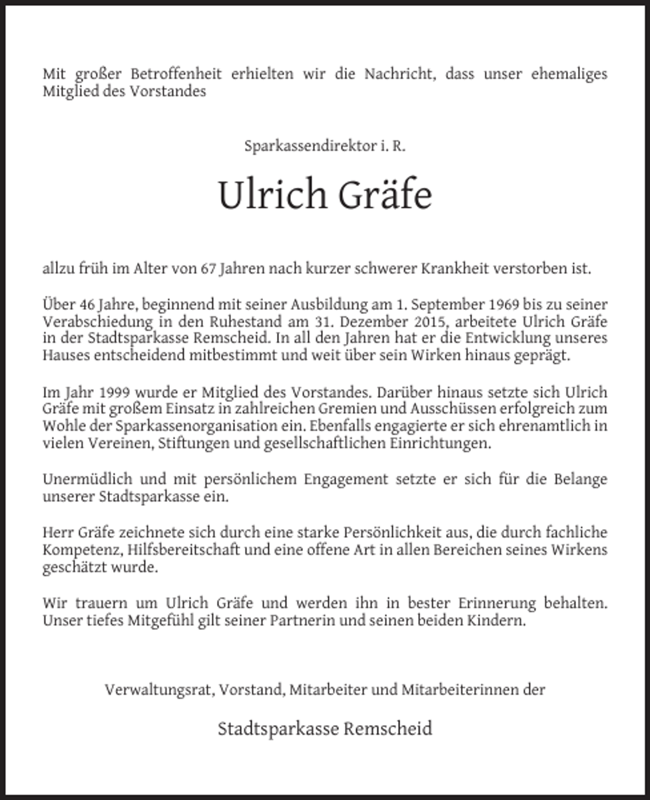 <p>Mit großer Betroffenheit erhielten wir die Nachricht, dass unser ehemaliges<br />Mitglied des Vorstandes<br />Sparkassendirektor i. R.</p><p>Ulrich Gräfe<br />allzu früh im Alter von 67 Jahren nach kurzer schwerer Krankheit verstorben ist.<br />Über 46 Jahre, beginnend mit seiner Ausbildung am 1. September 1969 bis zu seiner<br />Verabschiedung in den Ruhestand am 31. Dezember 2015, arbeitete Ulrich Gräfe<br />in der Stadtsparkasse Remscheid. In all den Jahren hat er die Entwicklung unseres<br />Hauses entscheidend mitbestimmt und weit über sein Wirken hinaus geprägt.<br />Im Jahr 1999 wurde er Mitglied des Vorstandes. Darüber hinaus setzte sich Ulrich<br />Gräfe mit großem Einsatz in zahlreichen Gremien und Ausschüssen erfolgreich zum<br />Wohle der Sparkassenorganisation ein. Ebenfalls engagierte er sich ehrenamtlich in<br />vielen Vereinen, Stiftungen und gesellschaftlichen Einrichtungen.<br />Unermüdlich und mit persönlichem Engagement setzte er sich für die Belange<br />unserer Stadtsparkasse ein.<br />Herr Gräfe zeichnete sich durch eine starke Persönlichkeit aus, die durch fachliche<br />Kompetenz, Hilfsbereitschaft und eine offene Art in allen Bereichen seines Wirkens<br />geschätzt wurde.<br />Wir trauern um Ulrich Gräfe und werden ihn in bester Erinnerung behalten.<br />Unser tiefes Mitgefühl gilt seiner Partnerin und seinen beiden Kindern.</p><p>Verwaltungsrat, Vorstand, Mitarbeiter und Mitarbeiterinnen der</p><p>Stadtsparkasse Remscheid</p>