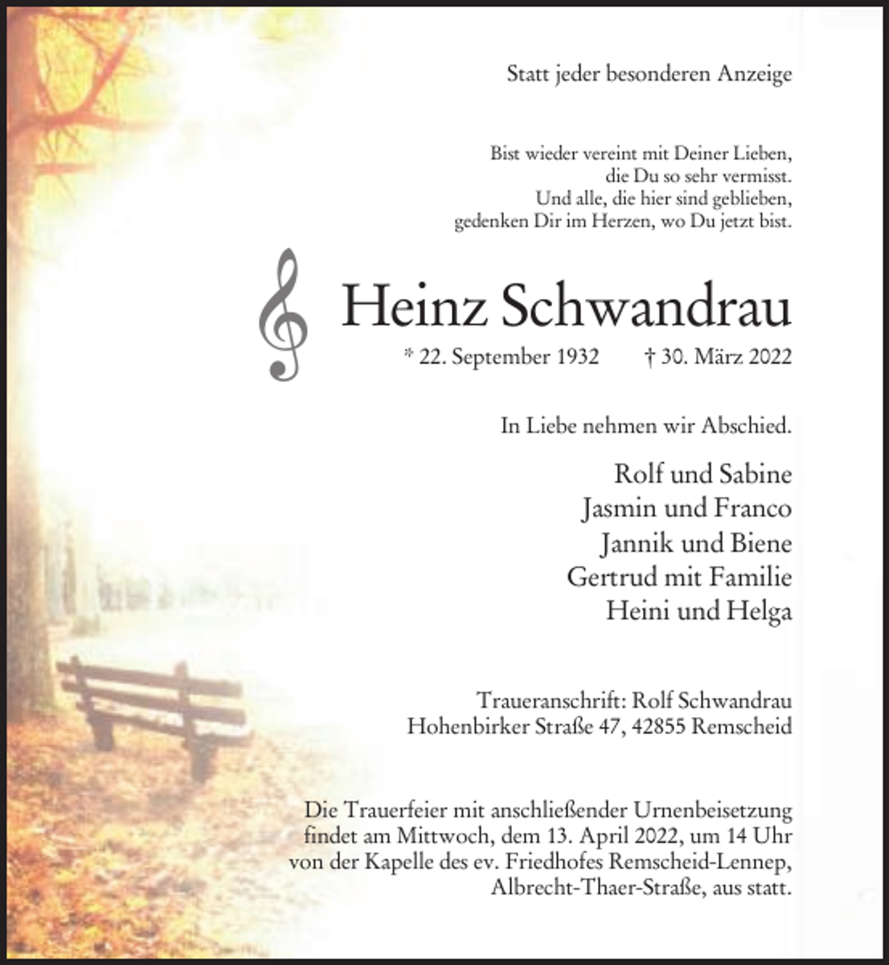 <p>Statt jeder besonderen Anzeige</p><p>Bist wieder vereint mit Deiner Lieben,<br />die Du so sehr vermisst.<br />Und alle, die hier sind geblieben,<br />gedenken Dir im Herzen, wo Du jetzt bist.</p><p>Heinz Schwandrau<br />* 22. September 1932</p><p>† 30. März 2022</p><p>In Liebe nehmen wir Abschied.</p><p>Rolf und Sabine<br />Jasmin und Franco<br />Jannik und Biene<br />Gertrud mit Familie<br />Heini und Helga<br />Traueranschrift: Rolf Schwandrau<br />Hohenbirker Straße 47, 42855 Remscheid</p><p>Die Trauerfeier mit anschließender Urnenbeisetzung<br />findet am Mittwoch, dem 13. April 2022, um 14 Uhr<br />von der Kapelle des ev. Friedhofes Remscheid-Lennep,<br />Albrecht-Thaer-Straße, aus statt.</p>