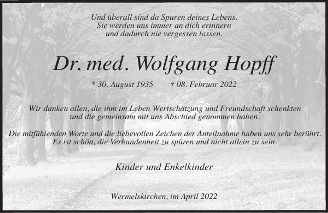 <p>Und überall sind da Spuren deines Lebens.<br />Sie werden uns immer an dich erinnern<br />und dadurch nie vergessen lassen.</p><p>Dr. med. Wolfgang Hopff<br />* 30. August 1935</p><p>† 08. Februar 2022</p><p>Wir danken allen, die ihm im Leben Wertschätzung und Freundschaft schenkten<br />und die gemeinsam mit uns Abschied genommen haben.<br />Die mitfühlenden Worte und die liebevollen Zeichen der Anteilnahme haben uns sehr berührt.<br />Es ist schön, die Verbundenheit zu spüren und nicht allein zu sein.</p><p>Kinder und Enkelkinder<br />Wermelskirchen, im April 2022</p>