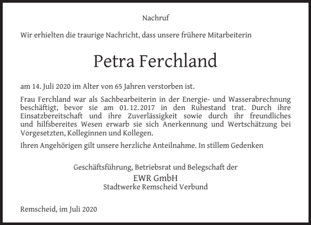 <p>Nachruf<br />Wir erhielten die traurige Nachricht, dass unsere frühere Mitarbeiterin</p><p>Petra Ferchland<br />am 14. Juli 2020 im Alter von 65 Jahren verstorben ist.<br />Frau Ferchland war als Sachbearbeiterin in der Energie- und Wasserabrechnung<br />beschäftigt, bevor sie am 01. 12. 2017 in den Ruhestand trat. Durch ihre<br />Einsatzbereitschaft und ihre Zuverlässigkeit sowie durch ihr freundliches<br />und hilfsbereites Wesen erwarb sie sich Anerkennung und Wertschätzung bei<br />Vorgesetzten, Kolleginnen und Kollegen.<br />Ihren Angehörigen gilt unsere herzliche Anteilnahme. In stillem Gedenken<br />Geschäftsführung, Betriebsrat und Belegschaft der</p><p>EWR GmbH</p><p>Stadtwerke Remscheid Verbund<br />Remscheid, im Juli 2020</p>